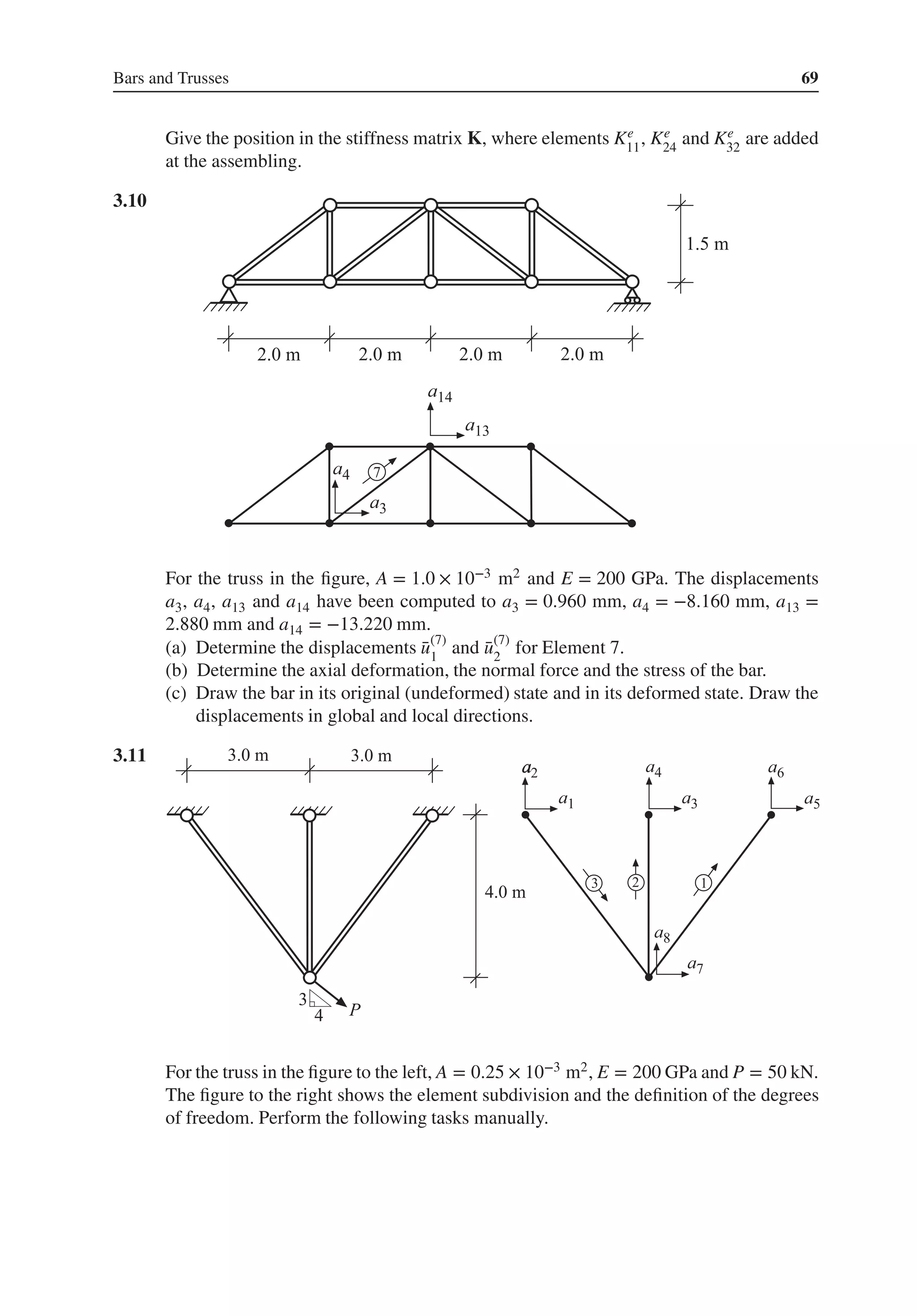 Bars and Trusses 69
Give the position in the stiffness matrix K, where elements Ke
11
, Ke
24
and Ke
32
are added
at the assembling.
3.10 .
For the truss in the figure, A = 1.0 × 10−3 m2 and E = 200 GPa. The displacements
a3, a4, a13 and a14 have been computed to a3 = 0.960 mm, a4 = −8.160 mm, a13 =
2.880 mm and a14 = −13.220 mm.
(a) Determine the displacements ̄
u(7)
1
and ̄
u(7)
2
for Element 7.
(b) Determine the axial deformation, the normal force and the stress of the bar.
(c) Draw the bar in its original (undeformed) state and in its deformed state. Draw the
displacements in global and local directions.
3.11 .
a
For the truss in the figure to the left, A = 0.25 × 10−3 m2, E = 200 GPa and P = 50 kN.
The figure to the right shows the element subdivision and the definition of the degrees
of freedom. Perform the following tasks manually.
 