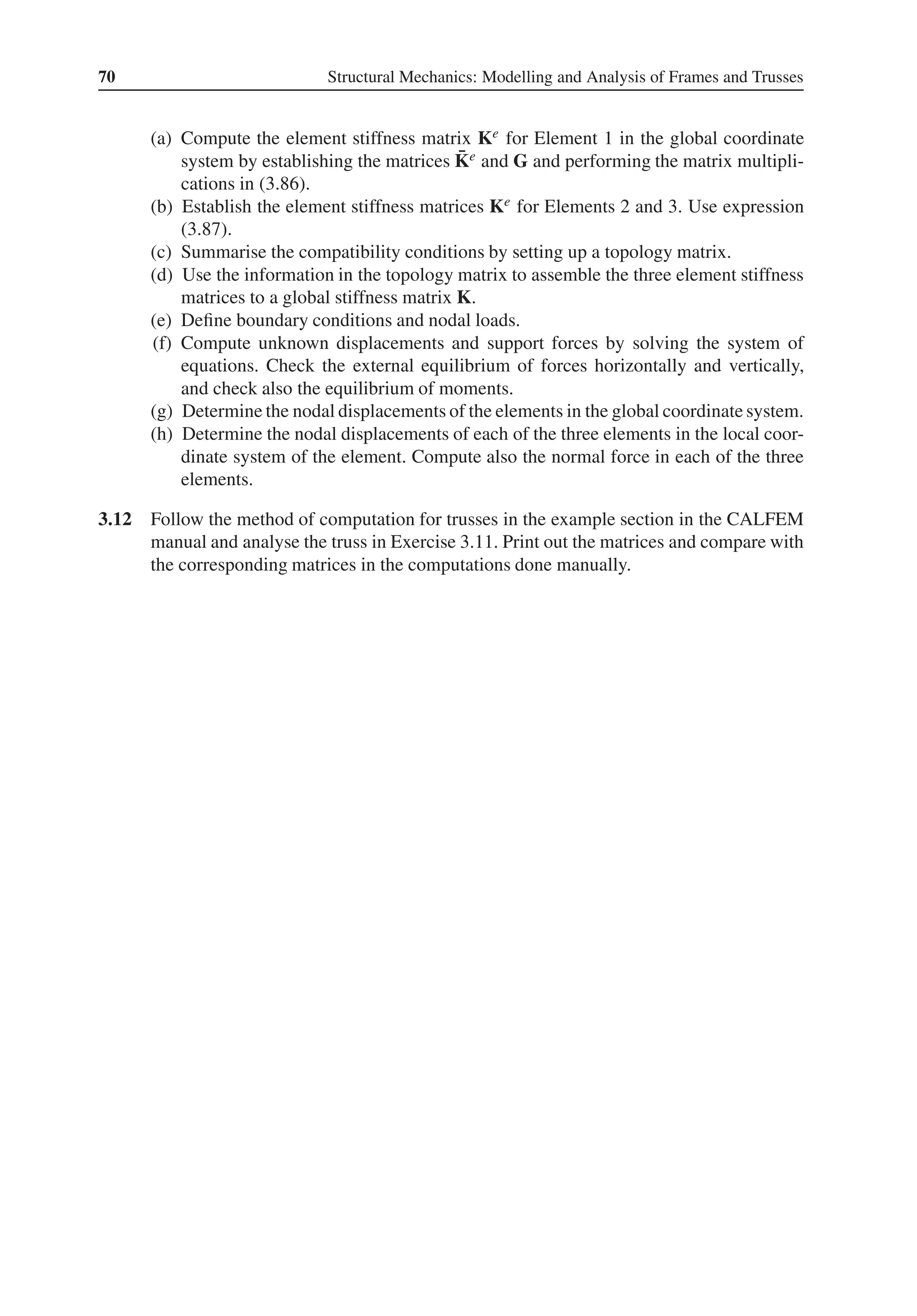 70 Structural Mechanics: Modelling and Analysis of Frames and Trusses
(a) Compute the element stiffness matrix Ke for Element 1 in the global coordinate
system by establishing the matrices ̄
Ke and G and performing the matrix multipli-
cations in (3.86).
(b) Establish the element stiffness matrices Ke for Elements 2 and 3. Use expression
(3.87).
(c) Summarise the compatibility conditions by setting up a topology matrix.
(d) Use the information in the topology matrix to assemble the three element stiffness
matrices to a global stiffness matrix K.
(e) Define boundary conditions and nodal loads.
(f) Compute unknown displacements and support forces by solving the system of
equations. Check the external equilibrium of forces horizontally and vertically,
and check also the equilibrium of moments.
(g) Determine the nodal displacements of the elements in the global coordinate system.
(h) Determine the nodal displacements of each of the three elements in the local coor-
dinate system of the element. Compute also the normal force in each of the three
elements.
3.12 Follow the method of computation for trusses in the example section in the CALFEM
manual and analyse the truss in Exercise 3.11. Print out the matrices and compare with
the corresponding matrices in the computations done manually.
 