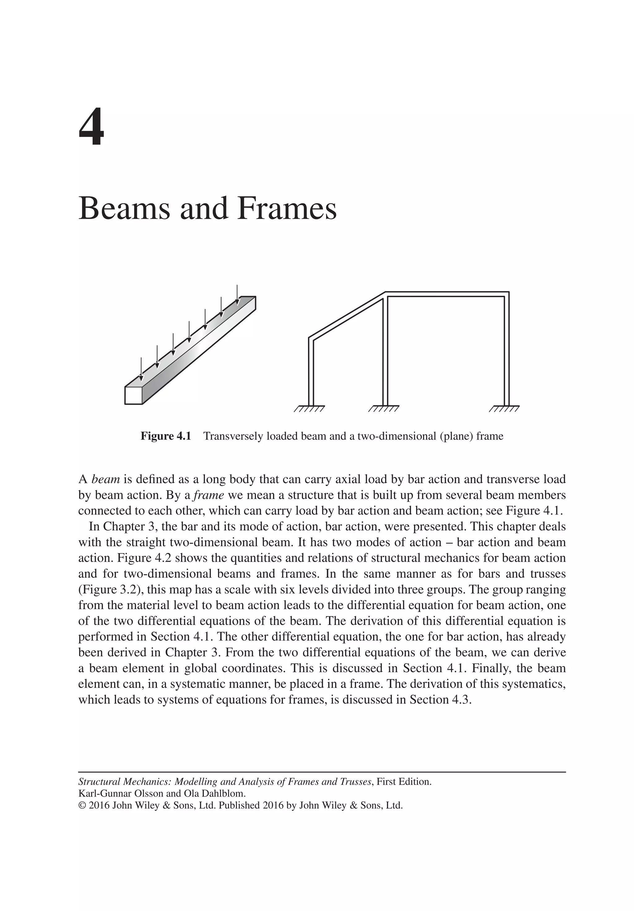 4
Beams and Frames
Figure 4.1 Transversely loaded beam and a two-dimensional (plane) frame
A beam is defined as a long body that can carry axial load by bar action and transverse load
by beam action. By a frame we mean a structure that is built up from several beam members
connected to each other, which can carry load by bar action and beam action; see Figure 4.1.
In Chapter 3, the bar and its mode of action, bar action, were presented. This chapter deals
with the straight two-dimensional beam. It has two modes of action – bar action and beam
action. Figure 4.2 shows the quantities and relations of structural mechanics for beam action
and for two-dimensional beams and frames. In the same manner as for bars and trusses
(Figure 3.2), this map has a scale with six levels divided into three groups. The group ranging
from the material level to beam action leads to the differential equation for beam action, one
of the two differential equations of the beam. The derivation of this differential equation is
performed in Section 4.1. The other differential equation, the one for bar action, has already
been derived in Chapter 3. From the two differential equations of the beam, we can derive
a beam element in global coordinates. This is discussed in Section 4.1. Finally, the beam
element can, in a systematic manner, be placed in a frame. The derivation of this systematics,
which leads to systems of equations for frames, is discussed in Section 4.3.
Structural Mechanics: Modelling and Analysis of Frames and Trusses, First Edition.
Karl-Gunnar Olsson and Ola Dahlblom.
© 2016 John Wiley & Sons, Ltd. Published 2016 by John Wiley & Sons, Ltd.
 