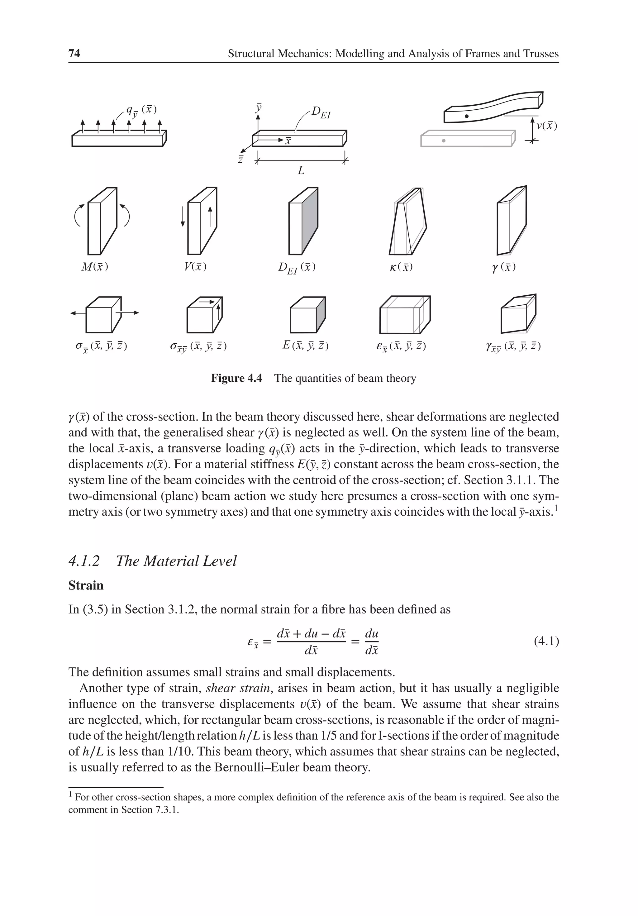 74 Structural Mechanics: Modelling and Analysis of Frames and Trusses
σ σ
κ
ε
γ
γ
( )
( ) ( ) ( ) ( ) ( )
( )
( )
( )
( )
( )
( )
Figure 4.4 The quantities of beam theory
𝛾(̄
x) of the cross-section. In the beam theory discussed here, shear deformations are neglected
and with that, the generalised shear 𝛾(̄
x) is neglected as well. On the system line of the beam,
the local ̄
x-axis, a transverse loading q̄
y(̄
x) acts in the ̄
y-direction, which leads to transverse
displacements 𝑣(̄
x). For a material stiffness E(̄
y, ̄
z) constant across the beam cross-section, the
system line of the beam coincides with the centroid of the cross-section; cf. Section 3.1.1. The
two-dimensional (plane) beam action we study here presumes a cross-section with one sym-
metry axis (or two symmetry axes) and that one symmetry axis coincides with the local ̄
y-axis.1
4.1.2 The Material Level
Strain
In (3.5) in Section 3.1.2, the normal strain for a fibre has been defined as
𝜀̄
x =
d̄
x + du − d̄
x
d̄
x
=
du
d̄
x
(4.1)
The definition assumes small strains and small displacements.
Another type of strain, shear strain, arises in beam action, but it has usually a negligible
influence on the transverse displacements 𝑣(̄
x) of the beam. We assume that shear strains
are neglected, which, for rectangular beam cross-sections, is reasonable if the order of magni-
tude of the height/lengthrelation h∕L is less than 1/5 and for I-sectionsif the orderof magnitude
of h∕L is less than 1/10. This beam theory, which assumes that shear strains can be neglected,
is usually referred to as the Bernoulli–Euler beam theory.
1 For other cross-section shapes, a more complex definition of the reference axis of the beam is required. See also the
comment in Section 7.3.1.
 