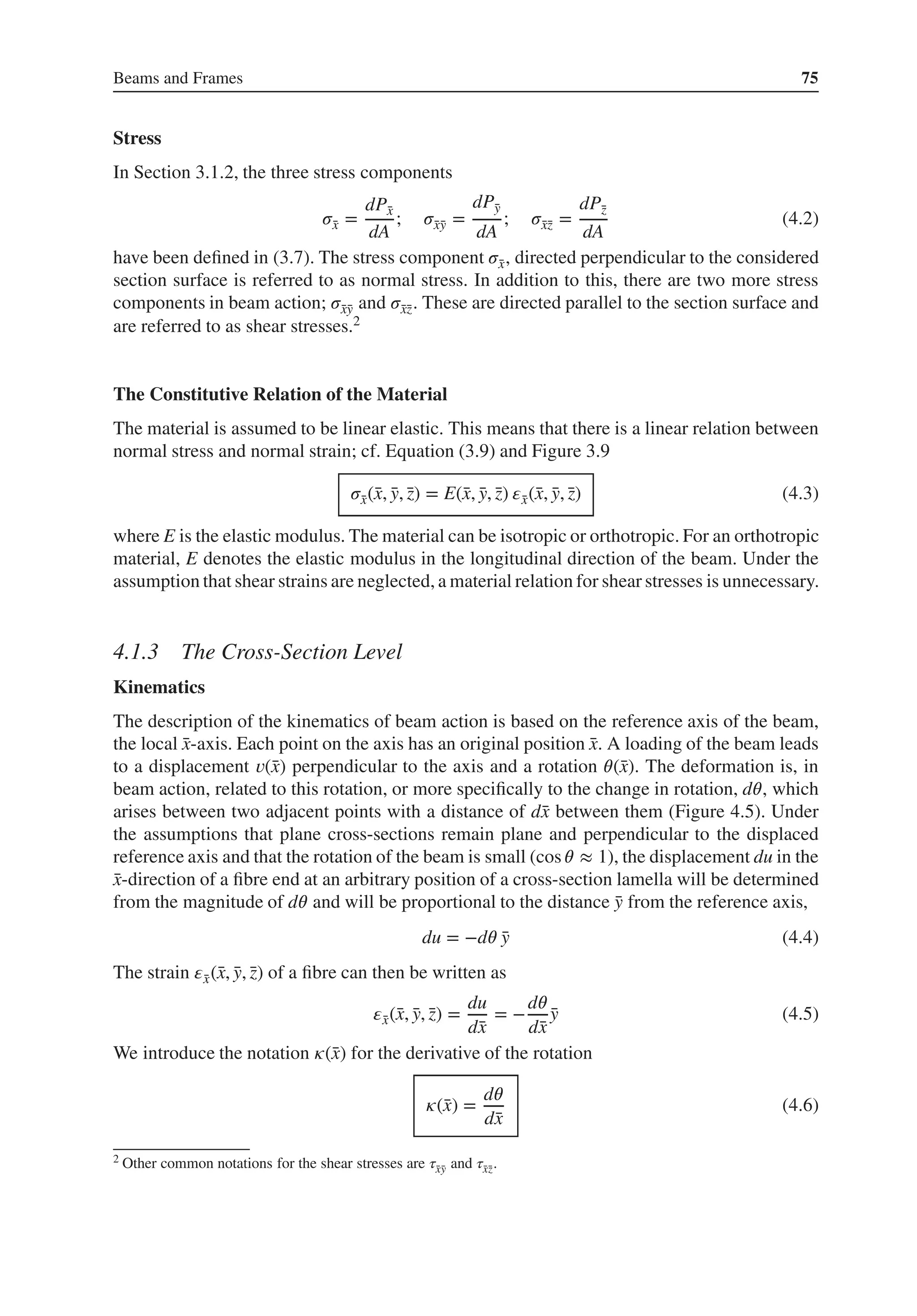 Beams and Frames 75
Stress
In Section 3.1.2, the three stress components
𝜎̄
x =
dP̄
x
dA
; 𝜎̄
x̄
y =
dP̄
y
dA
; 𝜎̄
x̄
z =
dP̄
z
dA
(4.2)
have been defined in (3.7). The stress component 𝜎̄
x, directed perpendicular to the considered
section surface is referred to as normal stress. In addition to this, there are two more stress
components in beam action; 𝜎̄
x̄
y and 𝜎̄
x̄
z. These are directed parallel to the section surface and
are referred to as shear stresses.2
The Constitutive Relation of the Material
The material is assumed to be linear elastic. This means that there is a linear relation between
normal stress and normal strain; cf. Equation (3.9) and Figure 3.9
𝜎̄
x(̄
x, ̄
y, ̄
z) = E(̄
x, ̄
y, ̄
z) 𝜀̄
x(̄
x, ̄
y, ̄
z) (4.3)
where E is the elastic modulus. The material can be isotropic or orthotropic. For an orthotropic
material, E denotes the elastic modulus in the longitudinal direction of the beam. Under the
assumption that shear strains are neglected, a material relation for shear stresses is unnecessary.
4.1.3 The Cross-Section Level
Kinematics
The description of the kinematics of beam action is based on the reference axis of the beam,
the local ̄
x-axis. Each point on the axis has an original position ̄
x. A loading of the beam leads
to a displacement 𝑣(̄
x) perpendicular to the axis and a rotation 𝜃(̄
x). The deformation is, in
beam action, related to this rotation, or more specifically to the change in rotation, d𝜃, which
arises between two adjacent points with a distance of d̄
x between them (Figure 4.5). Under
the assumptions that plane cross-sections remain plane and perpendicular to the displaced
reference axis and that the rotation of the beam is small (cos 𝜃 ≈ 1), the displacement du in the
̄
x-direction of a fibre end at an arbitrary position of a cross-section lamella will be determined
from the magnitude of d𝜃 and will be proportional to the distance ̄
y from the reference axis,
du = −d𝜃 ̄
y (4.4)
The strain 𝜀̄
x(̄
x, ̄
y, ̄
z) of a fibre can then be written as
𝜀̄
x(̄
x, ̄
y, ̄
z) =
du
d̄
x
= −
d𝜃
d̄
x
̄
y (4.5)
We introduce the notation 𝜅(̄
x) for the derivative of the rotation
𝜅(̄
x) =
d𝜃
d̄
x
(4.6)
2 Other common notations for the shear stresses are 𝜏̄
x̄
y and 𝜏̄
x̄
z.
 