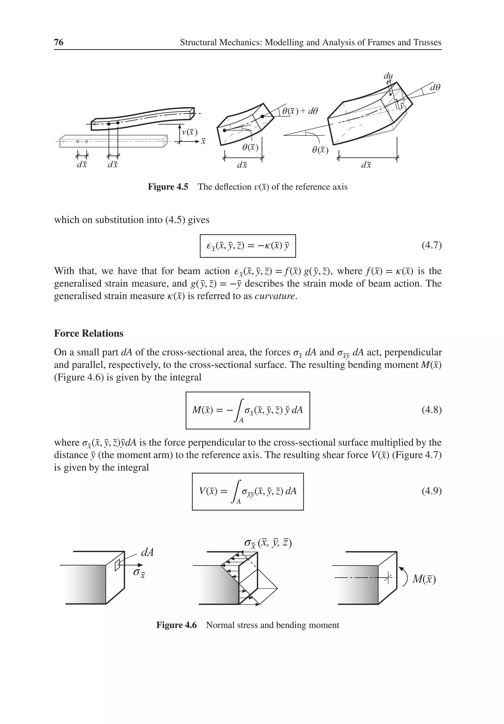 76 Structural Mechanics: Modelling and Analysis of Frames and Trusses
θ
θ
θ
θ
θ
( )
( )
( ) ( )
Figure 4.5 The deflection 𝑣(̄
x) of the reference axis
which on substitution into (4.5) gives
𝜀̄
x(̄
x, ̄
y, ̄
z) = −𝜅(̄
x) ̄
y (4.7)
With that, we have that for beam action 𝜀̄
x(̄
x, ̄
y, ̄
z) = f(̄
x) g( ̄
y, ̄
z), where f(̄
x) = 𝜅(̄
x) is the
generalised strain measure, and g( ̄
y, ̄
z) = −̄
y describes the strain mode of beam action. The
generalised strain measure 𝜅(̄
x) is referred to as curvature.
Force Relations
On a small part dA of the cross-sectional area, the forces 𝜎̄
x dA and 𝜎̄
x̄
y dA act, perpendicular
and parallel, respectively, to the cross-sectional surface. The resulting bending moment M(̄
x)
(Figure 4.6) is given by the integral
M(̄
x) = −
∫A
𝜎̄
x(̄
x, ̄
y, ̄
z) ̄
y dA (4.8)
where 𝜎̄
x(̄
x, ̄
y, ̄
z)̄
ydA is the force perpendicular to the cross-sectional surface multiplied by the
distance ̄
y (the moment arm) to the reference axis. The resulting shear force V(̄
x) (Figure 4.7)
is given by the integral
V(̄
x) =
∫A
𝜎̄
x̄
y(̄
x, ̄
y, ̄
z) dA (4.9)
( )
( )
σ
σ
Figure 4.6 Normal stress and bending moment
 