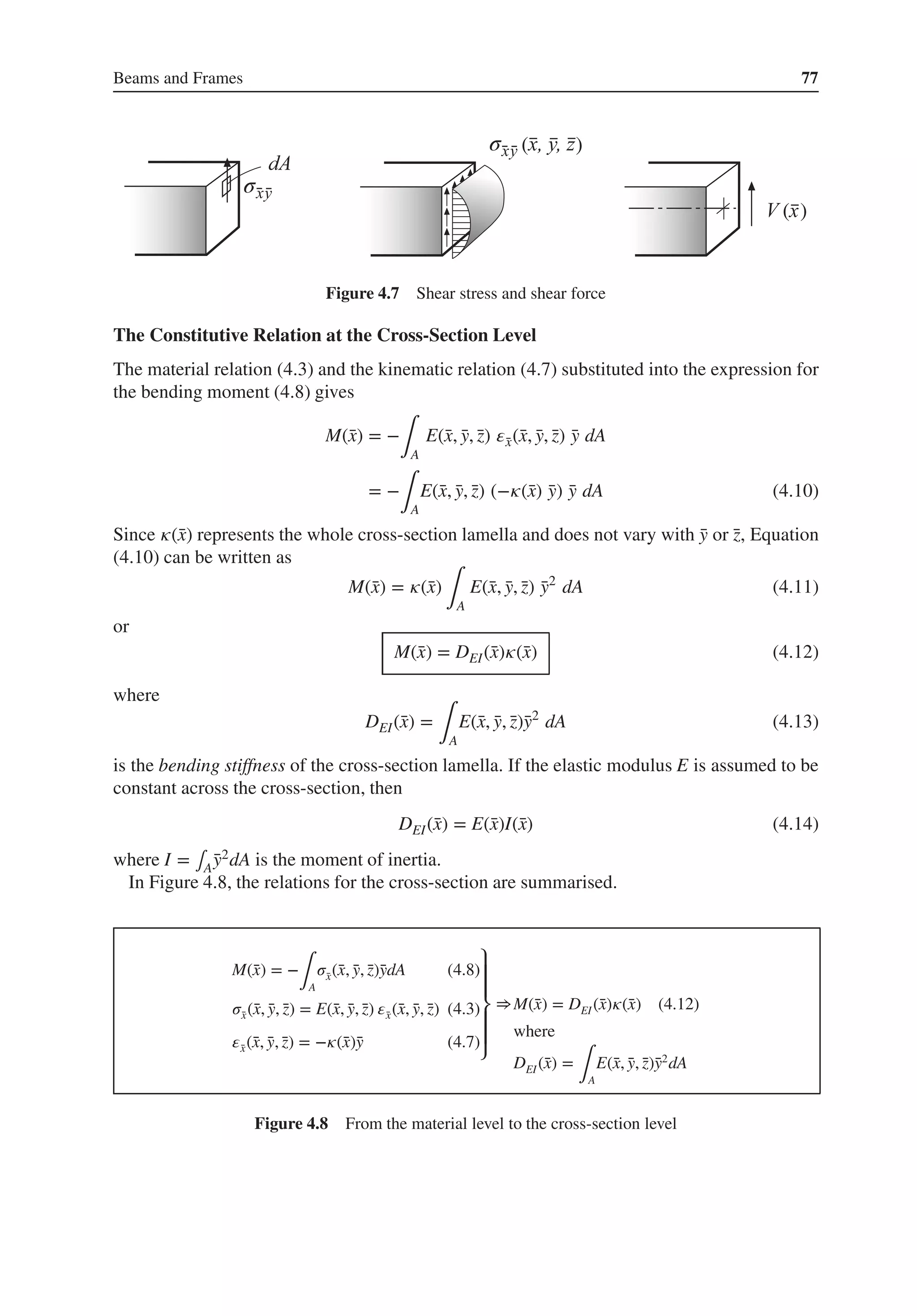 Beams and Frames 77
σ
σ
( )
( )
Figure 4.7 Shear stress and shear force
The Constitutive Relation at the Cross-Section Level
The material relation (4.3) and the kinematic relation (4.7) substituted into the expression for
the bending moment (4.8) gives
M(̄
x) = −
∫A
E(̄
x, ̄
y, ̄
z) 𝜀̄
x(̄
x, ̄
y, ̄
z) ̄
y dA
= −
∫A
E(̄
x, ̄
y, ̄
z) (−𝜅(̄
x) ̄
y) ̄
y dA (4.10)
Since 𝜅(̄
x) represents the whole cross-section lamella and does not vary with ̄
y or ̄
z, Equation
(4.10) can be written as
M(̄
x) = 𝜅(̄
x)
∫A
E(̄
x, ̄
y, ̄
z) ̄
y2
dA (4.11)
or
M(̄
x) = DEI(̄
x)𝜅(̄
x) (4.12)
where
DEI(̄
x) =
∫A
E(̄
x, ̄
y, ̄
z)̄
y2
dA (4.13)
is the bending stiffness of the cross-section lamella. If the elastic modulus E is assumed to be
constant across the cross-section, then
DEI(̄
x) = E(̄
x)I(̄
x) (4.14)
where I = ∫A ̄
y2dA is the moment of inertia.
In Figure 4.8, the relations for the cross-section are summarised.
M(̄
x) = −
∫A
𝜎̄
x(̄
x, ̄
y, ̄
z)̄
ydA (4.8)
𝜎̄
x(̄
x, ̄
y, ̄
z) = E(̄
x, ̄
y, ̄
z) 𝜀̄
x(̄
x, ̄
y, ̄
z) (4.3)
𝜀̄
x(̄
x, ̄
y, ̄
z) = −𝜅(̄
x)̄
y (4.7)
⎫
⎪
⎪
⎬
⎪
⎪
⎭
⇒M(̄
x) = DEI(̄
x)𝜅(̄
x) (4.12)
where
DEI(̄
x) =
∫A
E(̄
x, ̄
y, ̄
z)̄
y2
dA
Figure 4.8 From the material level to the cross-section level
 