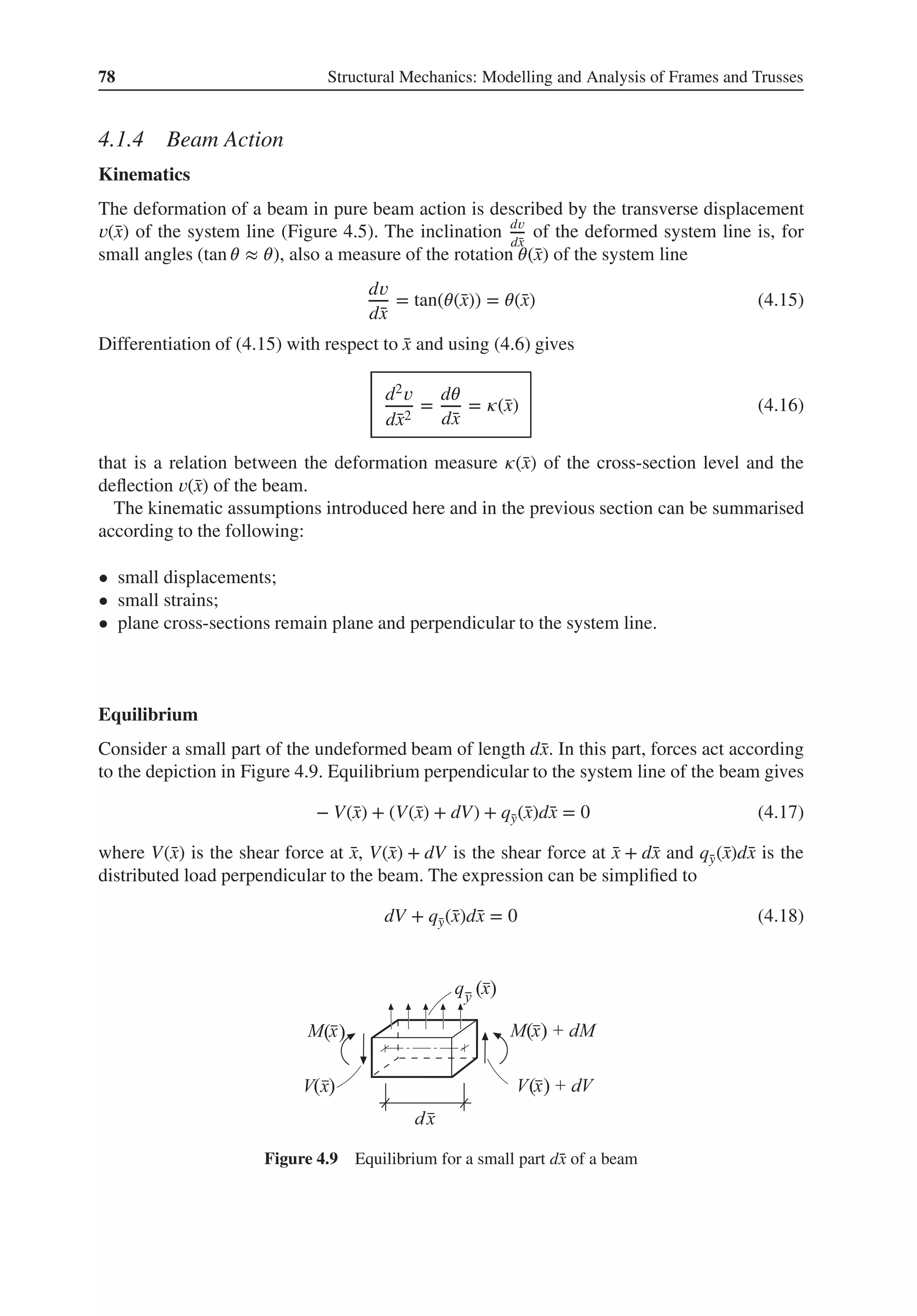 78 Structural Mechanics: Modelling and Analysis of Frames and Trusses
4.1.4 Beam Action
Kinematics
The deformation of a beam in pure beam action is described by the transverse displacement
𝑣(̄
x) of the system line (Figure 4.5). The inclination d𝑣
d̄
x
of the deformed system line is, for
small angles (tan 𝜃 ≈ 𝜃), also a measure of the rotation 𝜃(̄
x) of the system line
d𝑣
d̄
x
= tan(𝜃(̄
x)) = 𝜃(̄
x) (4.15)
Differentiation of (4.15) with respect to ̄
x and using (4.6) gives
d2𝑣
d̄
x2
=
d𝜃
d̄
x
= 𝜅(̄
x) (4.16)
that is a relation between the deformation measure 𝜅(̄
x) of the cross-section level and the
deflection 𝑣(̄
x) of the beam.
The kinematic assumptions introduced here and in the previous section can be summarised
according to the following:
• small displacements;
• small strains;
• plane cross-sections remain plane and perpendicular to the system line.
Equilibrium
Consider a small part of the undeformed beam of length d̄
x. In this part, forces act according
to the depiction in Figure 4.9. Equilibrium perpendicular to the system line of the beam gives
− V(̄
x) + (V(̄
x) + dV) + q̄
y(̄
x)d̄
x = 0 (4.17)
where V(̄
x) is the shear force at ̄
x, V(̄
x) + dV is the shear force at ̄
x + d̄
x and q̄
y(̄
x)d̄
x is the
distributed load perpendicular to the beam. The expression can be simplified to
dV + q̄
y(̄
x)d̄
x = 0 (4.18)
( )
( )
( )
( )
( )
Figure 4.9 Equilibrium for a small part d̄
x of a beam
 