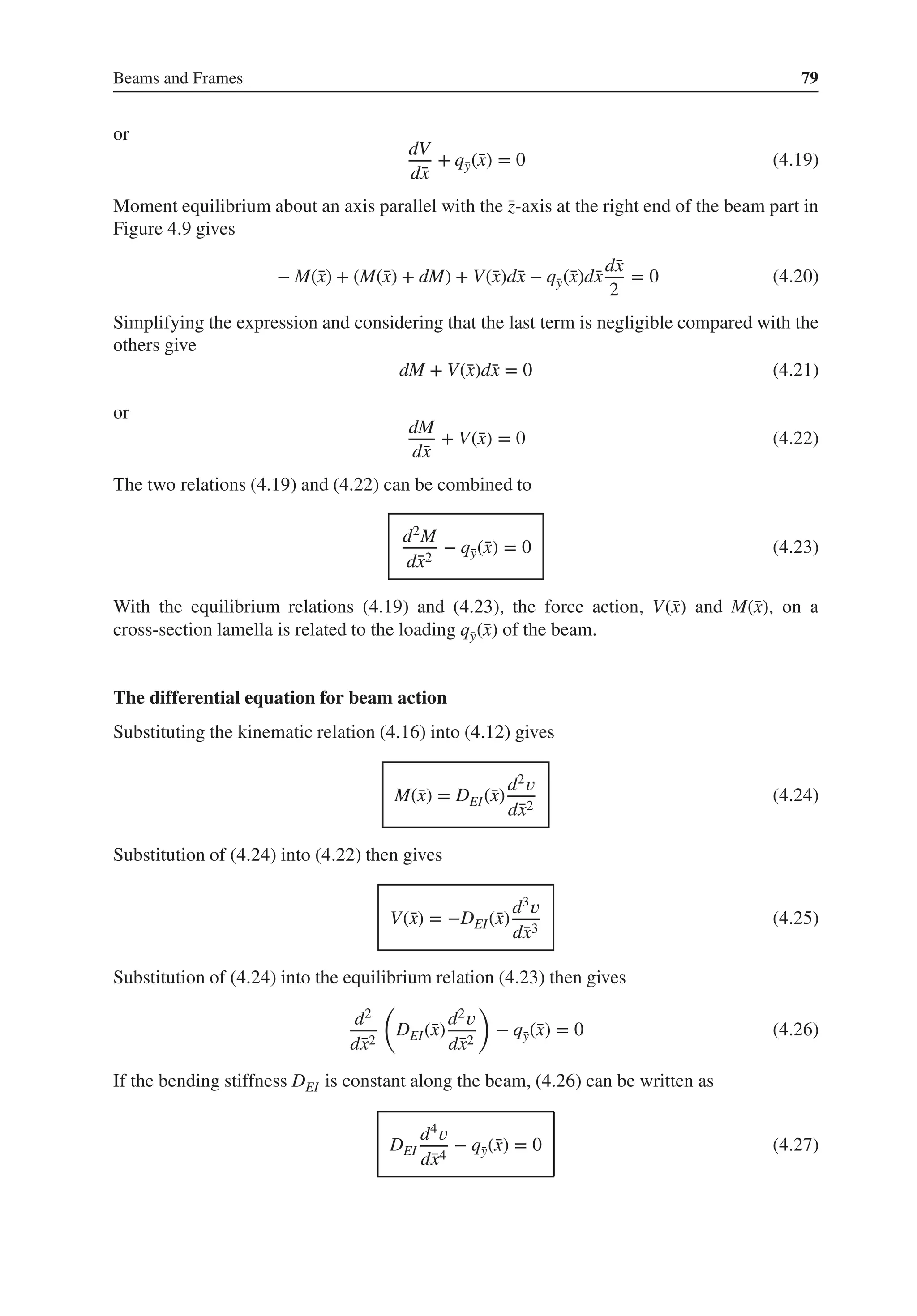 Beams and Frames 79
or
dV
d̄
x
+ q̄
y(̄
x) = 0 (4.19)
Moment equilibrium about an axis parallel with the ̄
z-axis at the right end of the beam part in
Figure 4.9 gives
− M(̄
x) + (M(̄
x) + dM) + V(̄
x)d̄
x − q̄
y(̄
x)d̄
x
d̄
x
2
= 0 (4.20)
Simplifying the expression and considering that the last term is negligible compared with the
others give
dM + V(̄
x)d̄
x = 0 (4.21)
or
dM
d̄
x
+ V(̄
x) = 0 (4.22)
The two relations (4.19) and (4.22) can be combined to
d2M
d̄
x2
− q̄
y(̄
x) = 0 (4.23)
With the equilibrium relations (4.19) and (4.23), the force action, V(̄
x) and M(̄
x), on a
cross-section lamella is related to the loading q̄
y(̄
x) of the beam.
The differential equation for beam action
Substituting the kinematic relation (4.16) into (4.12) gives
M(̄
x) = DEI(̄
x)
d2𝑣
d̄
x2
(4.24)
Substitution of (4.24) into (4.22) then gives
V(̄
x) = −DEI(̄
x)
d3𝑣
d̄
x3
(4.25)
Substitution of (4.24) into the equilibrium relation (4.23) then gives
d2
d̄
x2
(
DEI(̄
x)
d2𝑣
d̄
x2
)
− q̄
y(̄
x) = 0 (4.26)
If the bending stiffness DEI is constant along the beam, (4.26) can be written as
DEI
d4𝑣
d̄
x4
− q̄
y(̄
x) = 0 (4.27)
 