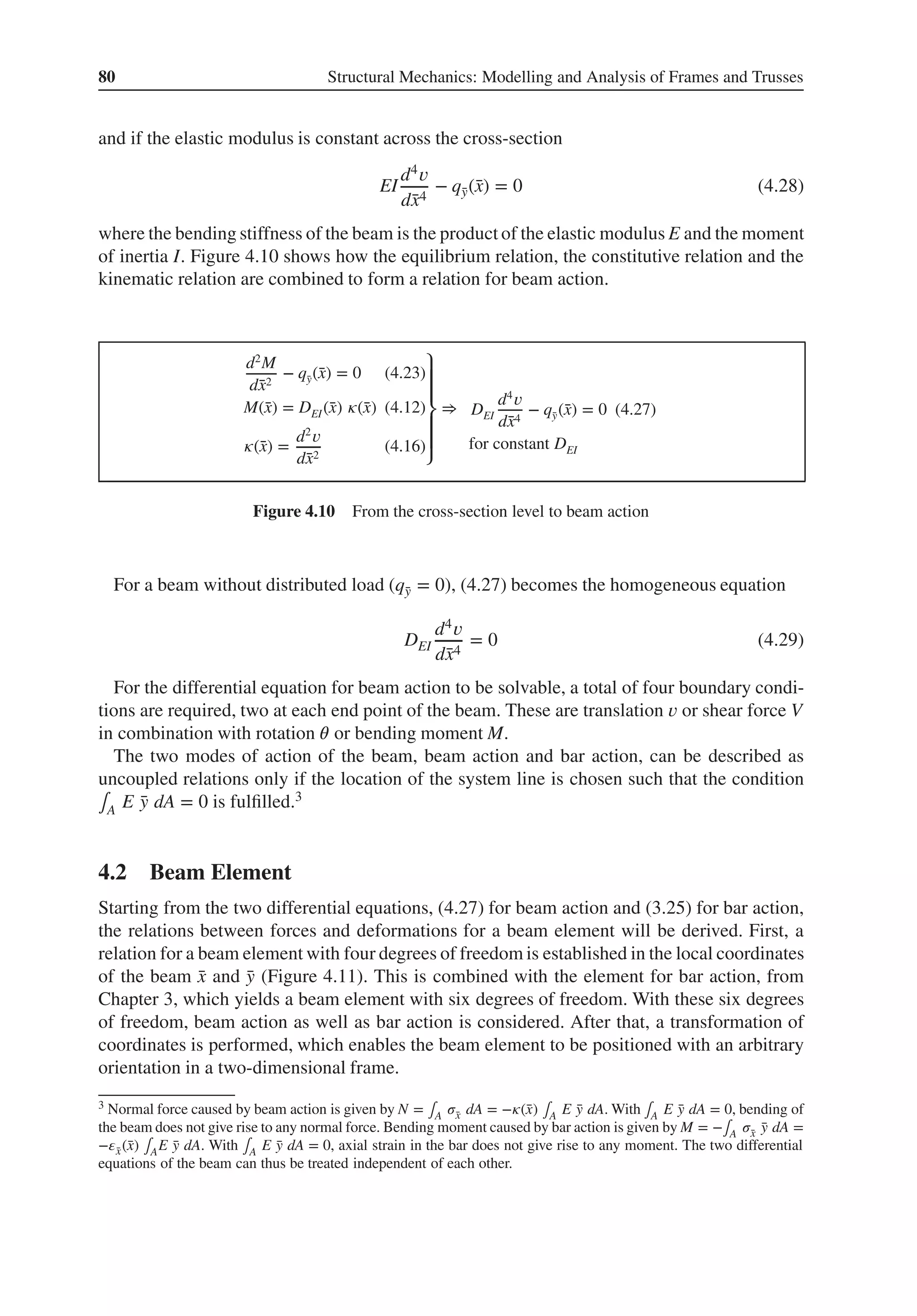 80 Structural Mechanics: Modelling and Analysis of Frames and Trusses
and if the elastic modulus is constant across the cross-section
EI
d4𝑣
d̄
x4
− q̄
y(̄
x) = 0 (4.28)
where the bending stiffness of the beam is the product of the elastic modulus E and the moment
of inertia I. Figure 4.10 shows how the equilibrium relation, the constitutive relation and the
kinematic relation are combined to form a relation for beam action.
d2
M
d̄
x2
− q̄
y(̄
x) = 0 (4.23)
M(̄
x) = DEI(̄
x) 𝜅(̄
x) (4.12)
𝜅(̄
x) =
d2
𝑣
d̄
x2
(4.16)
⎫
⎪
⎪
⎬
⎪
⎪
⎭
⇒ DEI
d4
𝑣
d̄
x4
− q̄
y(̄
x) = 0 (4.27)
for constant DEI
Figure 4.10 From the cross-section level to beam action
For a beam without distributed load (q̄
y = 0), (4.27) becomes the homogeneous equation
DEI
d4𝑣
d̄
x4
= 0 (4.29)
For the differential equation for beam action to be solvable, a total of four boundary condi-
tions are required, two at each end point of the beam. These are translation 𝑣 or shear force V
in combination with rotation 𝜃 or bending moment M.
The two modes of action of the beam, beam action and bar action, can be described as
uncoupled relations only if the location of the system line is chosen such that the condition
∫A E ̄
y dA = 0 is fulfilled.3
4.2 Beam Element
Starting from the two differential equations, (4.27) for beam action and (3.25) for bar action,
the relations between forces and deformations for a beam element will be derived. First, a
relation for a beam element with four degrees of freedom is established in the local coordinates
of the beam ̄
x and ̄
y (Figure 4.11). This is combined with the element for bar action, from
Chapter 3, which yields a beam element with six degrees of freedom. With these six degrees
of freedom, beam action as well as bar action is considered. After that, a transformation of
coordinates is performed, which enables the beam element to be positioned with an arbitrary
orientation in a two-dimensional frame.
3 Normal force caused by beam action is given by N = ∫A 𝜎̄
x dA = −𝜅(̄
x) ∫A E ̄
y dA. With ∫A E ̄
y dA = 0, bending of
the beam does not give rise to any normal force. Bending moment caused by bar action is given by M = −∫A 𝜎̄
x ̄
y dA =
−𝜀̄
x(̄
x) ∫AE ̄
y dA. With ∫A E ̄
y dA = 0, axial strain in the bar does not give rise to any moment. The two differential
equations of the beam can thus be treated independent of each other.
 