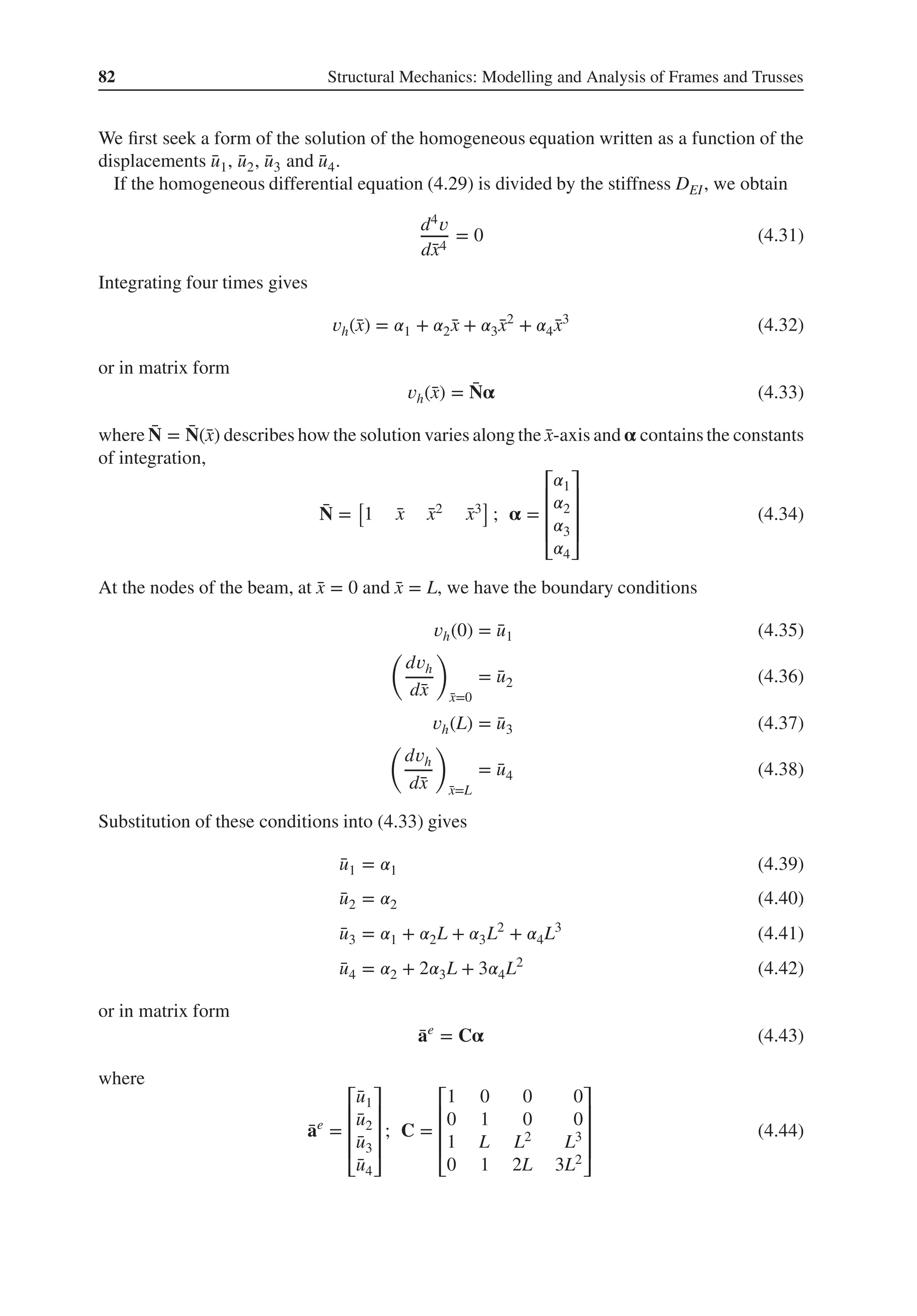 82 Structural Mechanics: Modelling and Analysis of Frames and Trusses
We first seek a form of the solution of the homogeneous equation written as a function of the
displacements ̄
u1, ̄
u2, ̄
u3 and ̄
u4.
If the homogeneous differential equation (4.29) is divided by the stiffness DEI, we obtain
d4𝑣
d̄
x4
= 0 (4.31)
Integrating four times gives
𝑣h(̄
x) = 𝛼1 + 𝛼2̄
x + 𝛼3̄
x2
+ 𝛼4 ̄
x3
(4.32)
or in matrix form
𝑣h(̄
x) = ̄
N𝛂 (4.33)
where ̄
N = ̄
N(̄
x) describes how the solution varies along the ̄
x-axis and 𝛂 contains the constants
of integration,
̄
N =
[
1 ̄
x ̄
x2 ̄
x3
]
; 𝛂 =
⎡
⎢
⎢
⎢
⎣
𝛼1
𝛼2
𝛼3
𝛼4
⎤
⎥
⎥
⎥
⎦
(4.34)
At the nodes of the beam, at ̄
x = 0 and ̄
x = L, we have the boundary conditions
𝑣h(0) = ̄
u1 (4.35)
(
d𝑣h
d̄
x
)
̄
x=0
= ̄
u2 (4.36)
𝑣h(L) = ̄
u3 (4.37)
(
d𝑣h
d̄
x
)
̄
x=L
= ̄
u4 (4.38)
Substitution of these conditions into (4.33) gives
̄
u1 = 𝛼1 (4.39)
̄
u2 = 𝛼2 (4.40)
̄
u3 = 𝛼1 + 𝛼2L + 𝛼3L2
+ 𝛼4L3
(4.41)
̄
u4 = 𝛼2 + 2𝛼3L + 3𝛼4L2
(4.42)
or in matrix form
̄
ae
= C𝛂 (4.43)
where
̄
ae
=
⎡
⎢
⎢
⎢
⎣
̄
u1
̄
u2
̄
u3
̄
u4
⎤
⎥
⎥
⎥
⎦
; C =
⎡
⎢
⎢
⎢
⎣
1 0 0 0
0 1 0 0
1 L L2 L3
0 1 2L 3L2
⎤
⎥
⎥
⎥
⎦
(4.44)
 