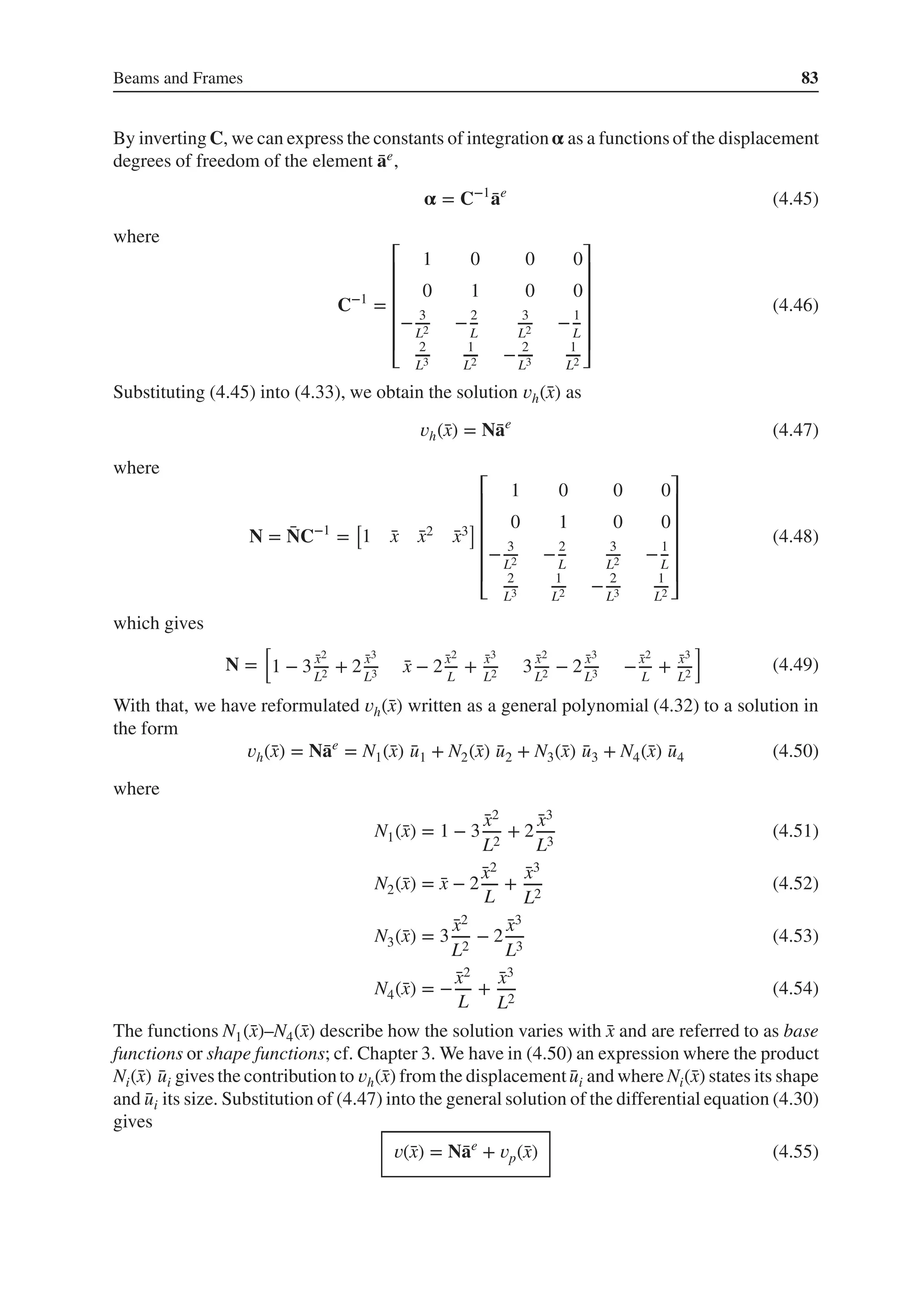 Beams and Frames 83
By inverting C, we can express the constants of integration𝛂 as a functions of the displacement
degrees of freedom of the element ̄
ae,
𝛂 = C−1
̄
ae
(4.45)
where
C−1
=
⎡
⎢
⎢
⎢
⎢
⎢
⎣
1 0 0 0
0 1 0 0
− 3
L2 −2
L
3
L2 −1
L
2
L3
1
L2 − 2
L3
1
L2
⎤
⎥
⎥
⎥
⎥
⎥
⎦
(4.46)
Substituting (4.45) into (4.33), we obtain the solution 𝑣h(̄
x) as
𝑣h(̄
x) = N̄
ae
(4.47)
where
N = ̄
NC−1
=
[
1 ̄
x ̄
x2 ̄
x3
]
⎡
⎢
⎢
⎢
⎢
⎢
⎣
1 0 0 0
0 1 0 0
− 3
L2 −2
L
3
L2 −1
L
2
L3
1
L2 − 2
L3
1
L2
⎤
⎥
⎥
⎥
⎥
⎥
⎦
(4.48)
which gives
N =
[
1 − 3 ̄
x2
L2 + 2 ̄
x3
L3 ̄
x − 2 ̄
x2
L
+ ̄
x3
L2 3 ̄
x2
L2 − 2 ̄
x3
L3 − ̄
x2
L
+ ̄
x3
L2
]
(4.49)
With that, we have reformulated 𝑣h(̄
x) written as a general polynomial (4.32) to a solution in
the form
𝑣h(̄
x) = N̄
ae
= N1(̄
x) ̄
u1 + N2(̄
x) ̄
u2 + N3(̄
x) ̄
u3 + N4(̄
x) ̄
u4 (4.50)
where
N1(̄
x) = 1 − 3
̄
x2
L2
+ 2
̄
x3
L3
(4.51)
N2(̄
x) = ̄
x − 2
̄
x2
L
+
̄
x3
L2
(4.52)
N3(̄
x) = 3
̄
x2
L2
− 2
̄
x3
L3
(4.53)
N4(̄
x) = −
̄
x2
L
+
̄
x3
L2
(4.54)
The functions N1(̄
x)–N4(̄
x) describe how the solution varies with ̄
x and are referred to as base
functions or shape functions; cf. Chapter 3. We have in (4.50) an expression where the product
Ni(̄
x) ̄
ui gives the contributionto 𝑣h(̄
x) from the displacement ̄
ui and where Ni(̄
x) states its shape
and ̄
ui its size. Substitution of (4.47) into the general solution of the differential equation (4.30)
gives
𝑣(̄
x) = N̄
ae
+ 𝑣p(̄
x) (4.55)
 
