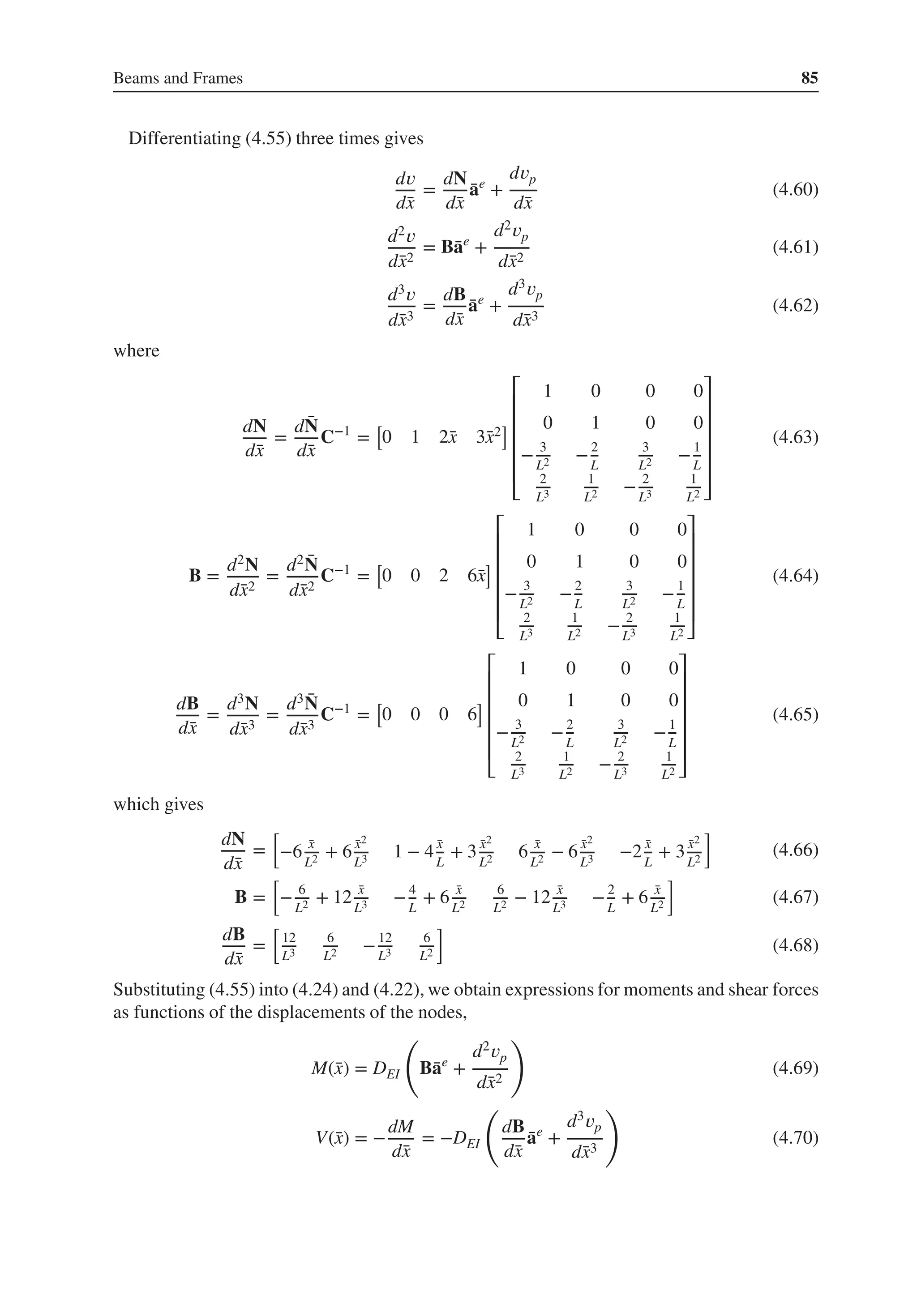 Beams and Frames 85
Differentiating (4.55) three times gives
d𝑣
d̄
x
=
dN
d̄
x
̄
ae
+
d𝑣p
d̄
x
(4.60)
d2𝑣
d̄
x2
= B̄
ae
+
d2𝑣p
d̄
x2
(4.61)
d3𝑣
d̄
x3
=
dB
d̄
x
̄
ae
+
d3𝑣p
d̄
x3
(4.62)
where
dN
d̄
x
=
d ̄
N
d̄
x
C−1
=
[
0 1 2̄
x 3̄
x2
]
⎡
⎢
⎢
⎢
⎢
⎢
⎣
1 0 0 0
0 1 0 0
− 3
L2 −2
L
3
L2 −1
L
2
L3
1
L2 − 2
L3
1
L2
⎤
⎥
⎥
⎥
⎥
⎥
⎦
(4.63)
B =
d2N
d̄
x2
=
d2 ̄
N
d̄
x2
C−1
=
[
0 0 2 6̄
x
]
⎡
⎢
⎢
⎢
⎢
⎢
⎣
1 0 0 0
0 1 0 0
− 3
L2 −2
L
3
L2 −1
L
2
L3
1
L2 − 2
L3
1
L2
⎤
⎥
⎥
⎥
⎥
⎥
⎦
(4.64)
dB
d̄
x
=
d3N
d̄
x3
=
d3 ̄
N
d̄
x3
C−1
=
[
0 0 0 6
]
⎡
⎢
⎢
⎢
⎢
⎢
⎣
1 0 0 0
0 1 0 0
− 3
L2 −2
L
3
L2 −1
L
2
L3
1
L2 − 2
L3
1
L2
⎤
⎥
⎥
⎥
⎥
⎥
⎦
(4.65)
which gives
dN
d̄
x
=
[
−6 ̄
x
L2 + 6 ̄
x2
L3 1 − 4 ̄
x
L
+ 3 ̄
x2
L2 6 ̄
x
L2 − 6 ̄
x2
L3 −2 ̄
x
L
+ 3 ̄
x2
L2
]
(4.66)
B =
[
− 6
L2 + 12 ̄
x
L3 −4
L
+ 6 ̄
x
L2
6
L2 − 12 ̄
x
L3 −2
L
+ 6 ̄
x
L2
]
(4.67)
dB
d̄
x
=
[
12
L3
6
L2 −12
L3
6
L2
]
(4.68)
Substituting (4.55) into (4.24) and (4.22), we obtain expressions for moments and shear forces
as functions of the displacements of the nodes,
M(̄
x) = DEI
(
B̄
ae
+
d2𝑣p
d̄
x2
)
(4.69)
V(̄
x) = −
dM
d̄
x
= −DEI
(
dB
d̄
x
̄
ae
+
d3𝑣p
d̄
x3
)
(4.70)
 