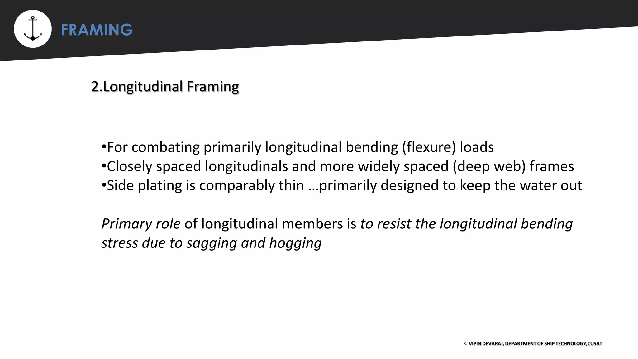 ⚡ FRAMING
© VIPIN DEVARAJ, DEPARTMENT OF SHIP TECHNOLOGY,CUSAT
2.Longitudinal Framing
•For combating primarily longitudinal bending (flexure) loads
•Closely spaced longitudinals and more widely spaced (deep web) frames
•Side plating is comparably thin …primarily designed to keep the water out
Primary role of longitudinal members is to resist the longitudinal bending
stress due to sagging and hogging
 