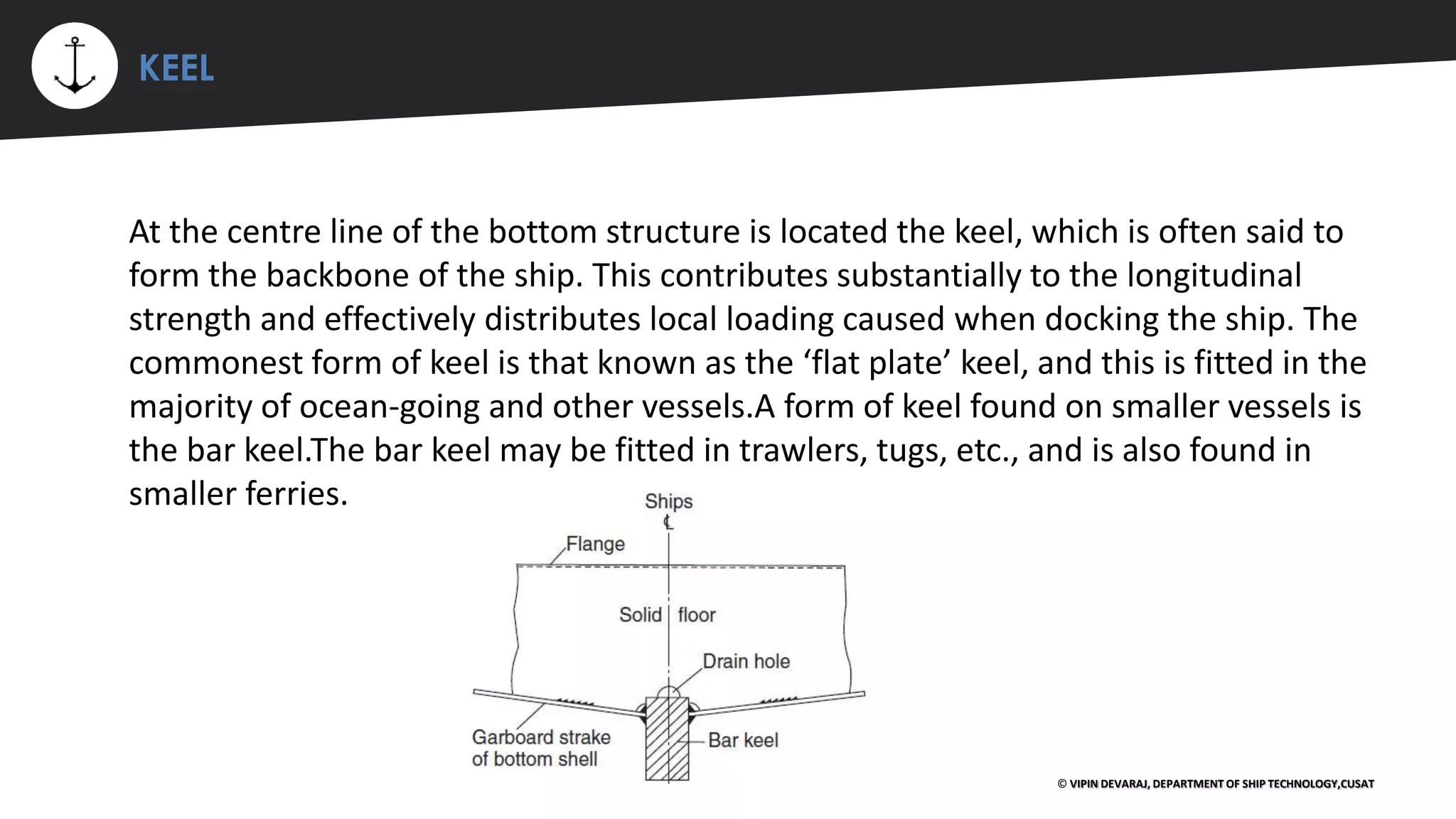 ⚡ KEEL
© VIPIN DEVARAJ, DEPARTMENT OF SHIP TECHNOLOGY,CUSAT
At the centre line of the bottom structure is located the keel, which is often said to
form the backbone of the ship. This contributes substantially to the longitudinal
strength and effectively distributes local loading caused when docking the ship. The
commonest form of keel is that known as the ‘flat plate’ keel, and this is fitted in the
majority of ocean-going and other vessels.A form of keel found on smaller vessels is
the bar keel.The bar keel may be fitted in trawlers, tugs, etc., and is also found in
smaller ferries.
 