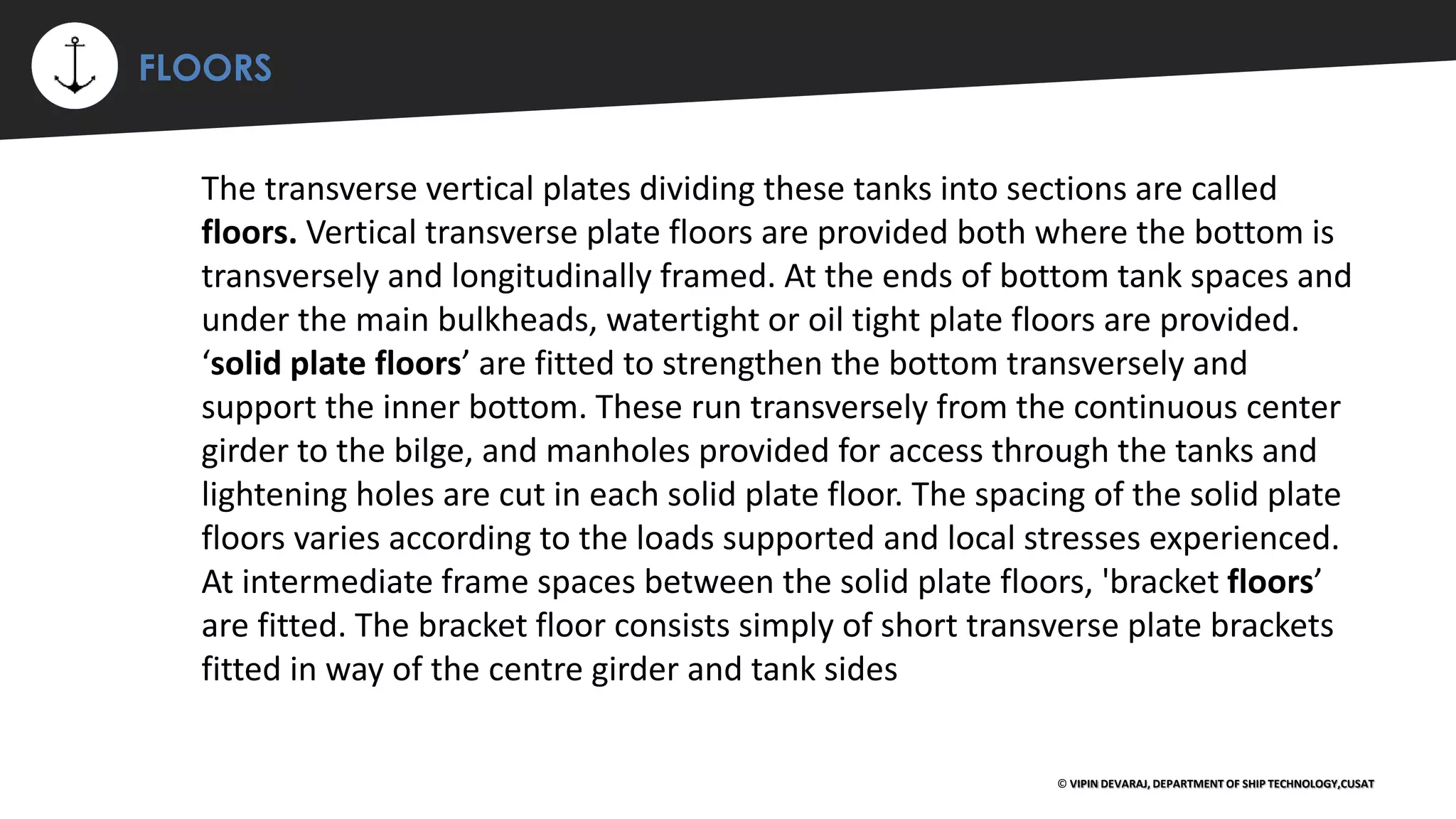 ⚡ FLOORS
© VIPIN DEVARAJ, DEPARTMENT OF SHIP TECHNOLOGY,CUSAT
The transverse vertical plates dividing these tanks into sections are called
floors. Vertical transverse plate floors are provided both where the bottom is
transversely and longitudinally framed. At the ends of bottom tank spaces and
under the main bulkheads, watertight or oil tight plate floors are provided.
‘solid plate floors’ are fitted to strengthen the bottom transversely and
support the inner bottom. These run transversely from the continuous center
girder to the bilge, and manholes provided for access through the tanks and
lightening holes are cut in each solid plate floor. The spacing of the solid plate
floors varies according to the loads supported and local stresses experienced.
At intermediate frame spaces between the solid plate floors, 'bracket floors’
are fitted. The bracket floor consists simply of short transverse plate brackets
fitted in way of the centre girder and tank sides
 
