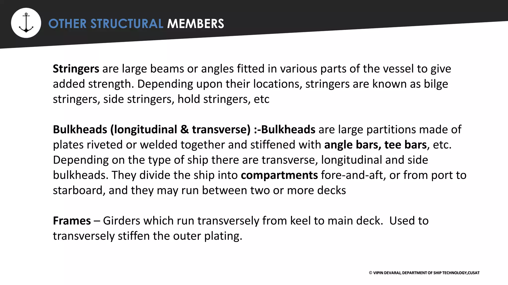 ⚡ OTHER STRUCTURAL MEMBERS
© VIPIN DEVARAJ, DEPARTMENT OF SHIP TECHNOLOGY,CUSAT
Stringers are large beams or angles fitted in various parts of the vessel to give
added strength. Depending upon their locations, stringers are known as bilge
stringers, side stringers, hold stringers, etc
Bulkheads (longitudinal & transverse) :-Bulkheads are large partitions made of
plates riveted or welded together and stiffened with angle bars, tee bars, etc.
Depending on the type of ship there are transverse, longitudinal and side
bulkheads. They divide the ship into compartments fore-and-aft, or from port to
starboard, and they may run between two or more decks
Frames – Girders which run transversely from keel to main deck. Used to
transversely stiffen the outer plating.
 