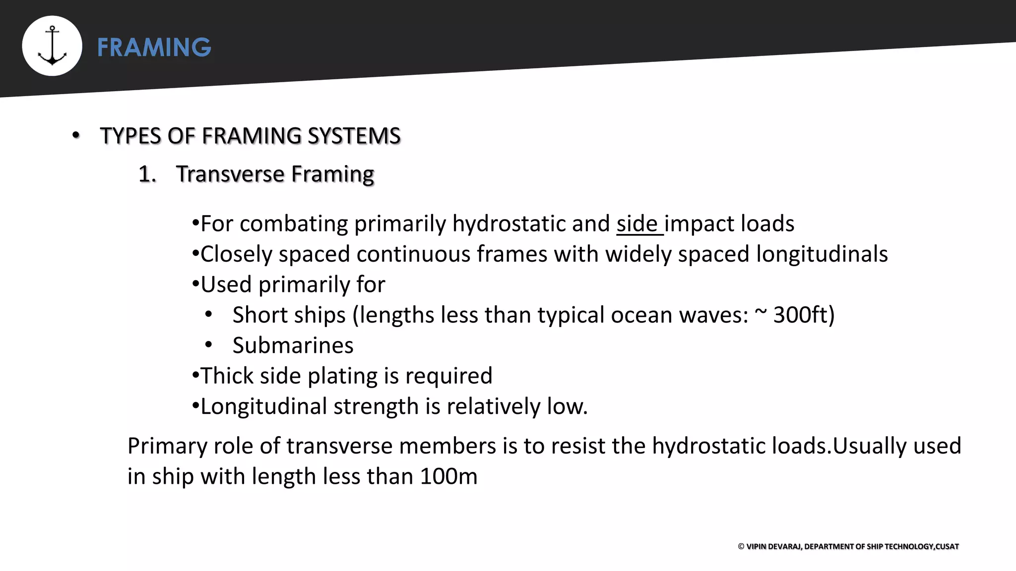 ⚡ FRAMING
© VIPIN DEVARAJ, DEPARTMENT OF SHIP TECHNOLOGY,CUSAT
• TYPES OF FRAMING SYSTEMS
•For combating primarily hydrostatic and side impact loads
•Closely spaced continuous frames with widely spaced longitudinals
•Used primarily for
• Short ships (lengths less than typical ocean waves: ~ 300ft)
• Submarines
•Thick side plating is required
•Longitudinal strength is relatively low.
1. Transverse Framing
Primary role of transverse members is to resist the hydrostatic loads.Usually used
in ship with length less than 100m
 