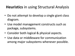 Heuristics in using Structural Analysis
• Do not attempt to develop a single giant class
diagram.
• Use model management constructs such as
package, subsystems.
• Consider both logical & physical aspects.
• Use data or middleware for communication
among major subsystems whenever possible.
 