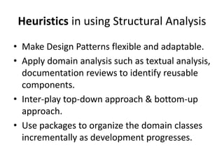 Heuristics in using Structural Analysis
• Make Design Patterns flexible and adaptable.
• Apply domain analysis such as textual analysis,
documentation reviews to identify reusable
components.
• Inter-play top-down approach & bottom-up
approach.
• Use packages to organize the domain classes
incrementally as development progresses.
 