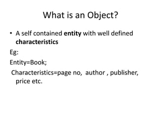 What is an Object?
• A self contained entity with well defined
characteristics
Eg:
Entity=Book;
Characteristics=page no, author , publisher,
price etc.
 