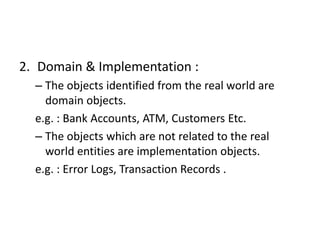2. Domain & Implementation :
– The objects identified from the real world are
domain objects.
e.g. : Bank Accounts, ATM, Customers Etc.
– The objects which are not related to the real
world entities are implementation objects.
e.g. : Error Logs, Transaction Records .
 