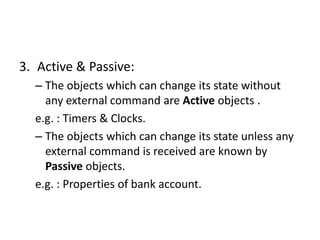 3. Active & Passive:
– The objects which can change its state without
any external command are Active objects .
e.g. : Timers & Clocks.
– The objects which can change its state unless any
external command is received are known by
Passive objects.
e.g. : Properties of bank account.
 
