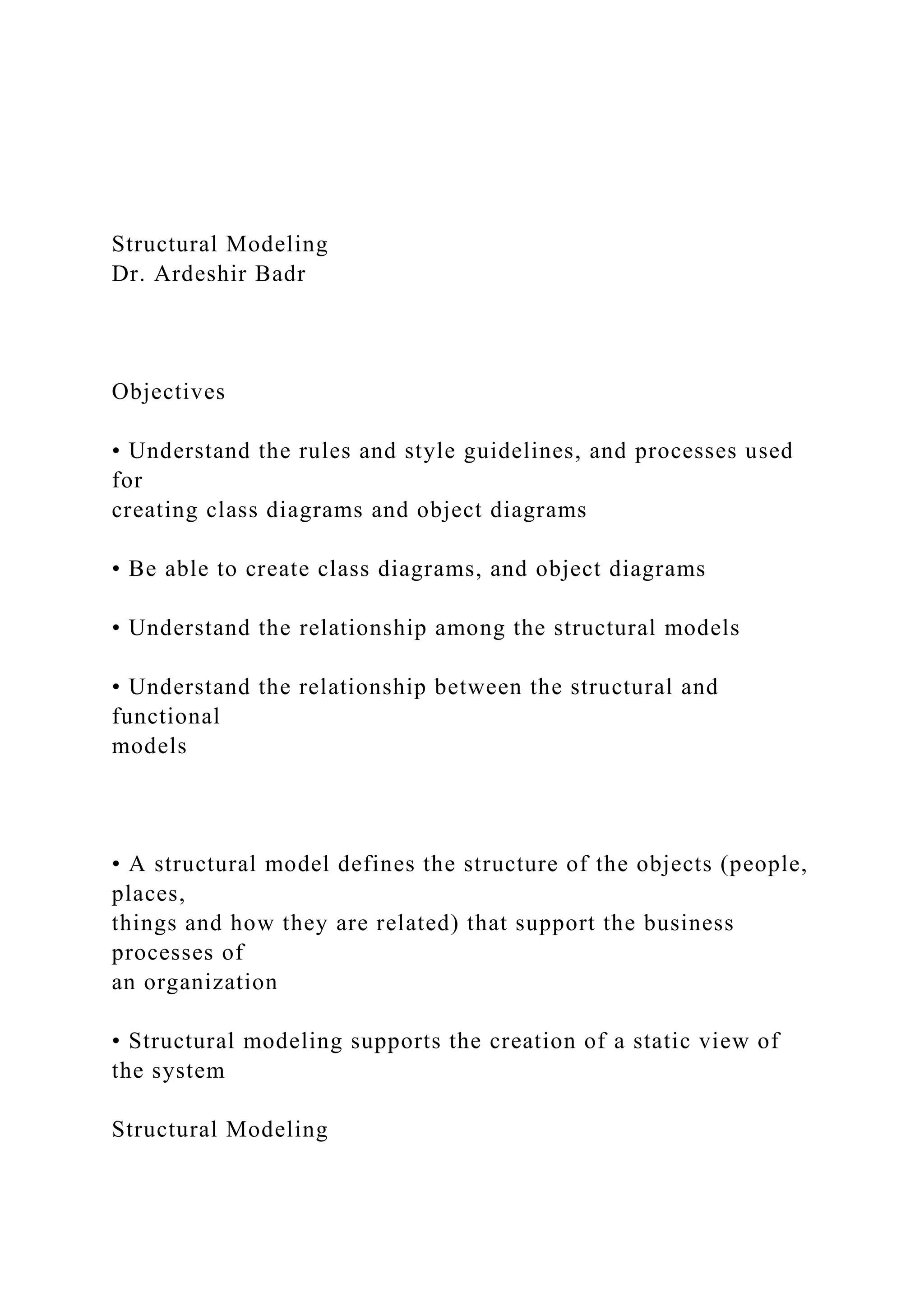 Structural Modeling
Dr. Ardeshir Badr
Objectives
• Understand the rules and style guidelines, and processes used
for
creating class diagrams and object diagrams
• Be able to create class diagrams, and object diagrams
• Understand the relationship among the structural models
• Understand the relationship between the structural and
functional
models
• A structural model defines the structure of the objects (people,
places,
things and how they are related) that support the business
processes of
an organization
• Structural modeling supports the creation of a static view of
the system
Structural Modeling
 