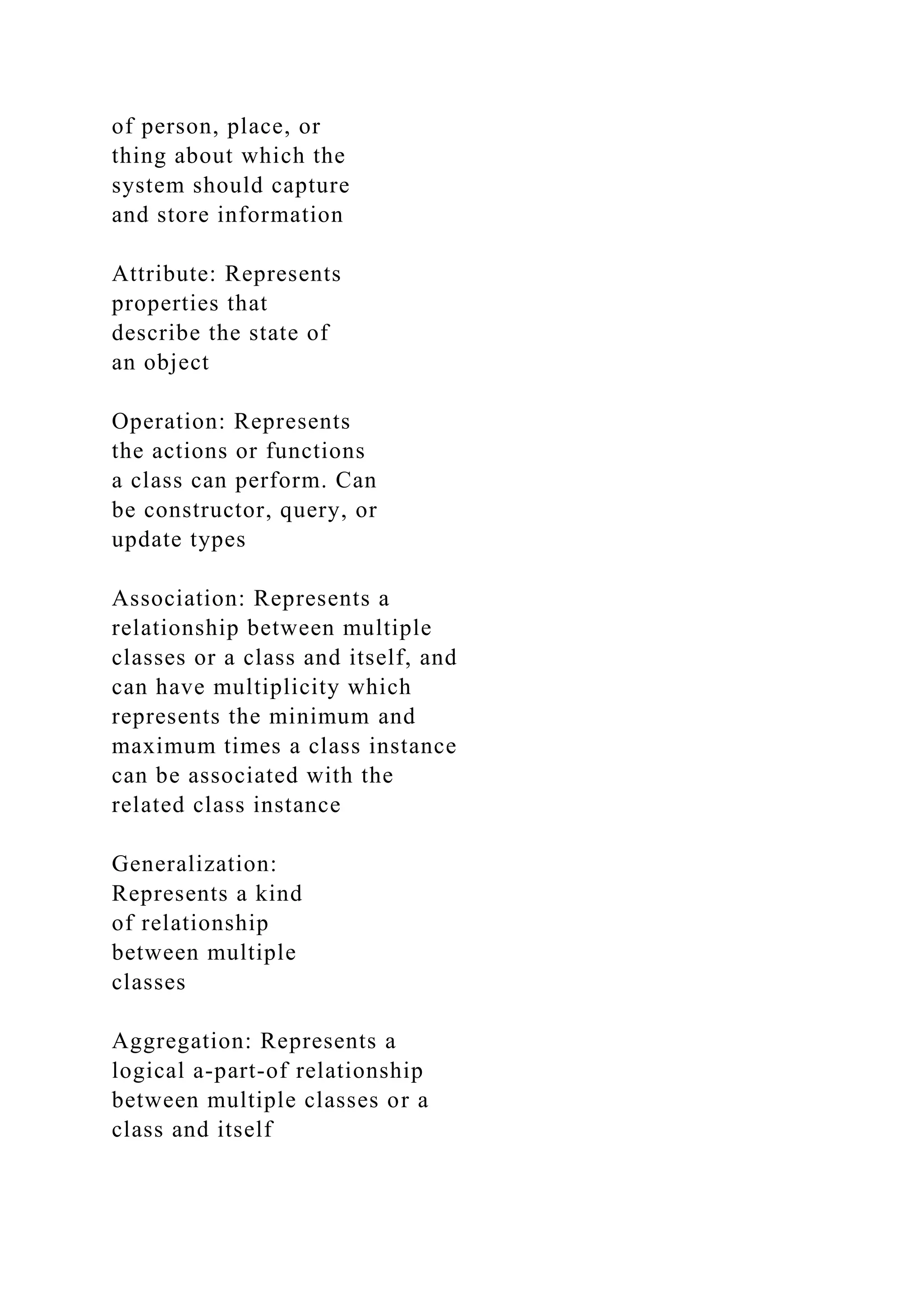 of person, place, or
thing about which the
system should capture
and store information
Attribute: Represents
properties that
describe the state of
an object
Operation: Represents
the actions or functions
a class can perform. Can
be constructor, query, or
update types
Association: Represents a
relationship between multiple
classes or a class and itself, and
can have multiplicity which
represents the minimum and
maximum times a class instance
can be associated with the
related class instance
Generalization:
Represents a kind
of relationship
between multiple
classes
Aggregation: Represents a
logical a-part-of relationship
between multiple classes or a
class and itself
 