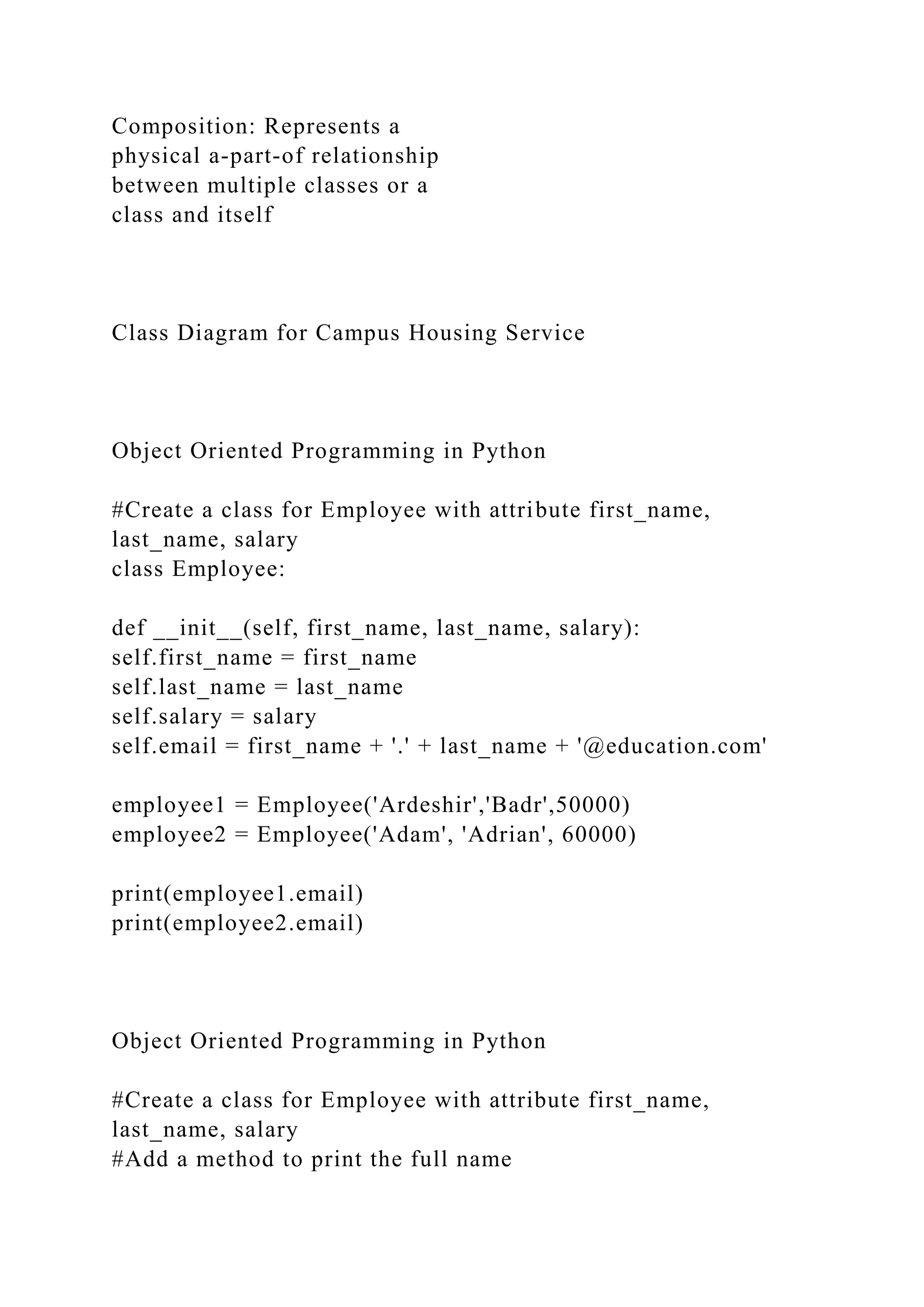Composition: Represents a
physical a-part-of relationship
between multiple classes or a
class and itself
Class Diagram for Campus Housing Service
Object Oriented Programming in Python
#Create a class for Employee with attribute first_name,
last_name, salary
class Employee:
def __init__(self, first_name, last_name, salary):
self.first_name = first_name
self.last_name = last_name
self.salary = salary
self.email = first_name + '.' + last_name + '@education.com'
employee1 = Employee('Ardeshir','Badr',50000)
employee2 = Employee('Adam', 'Adrian', 60000)
print(employee1.email)
print(employee2.email)
Object Oriented Programming in Python
#Create a class for Employee with attribute first_name,
last_name, salary
#Add a method to print the full name
 
