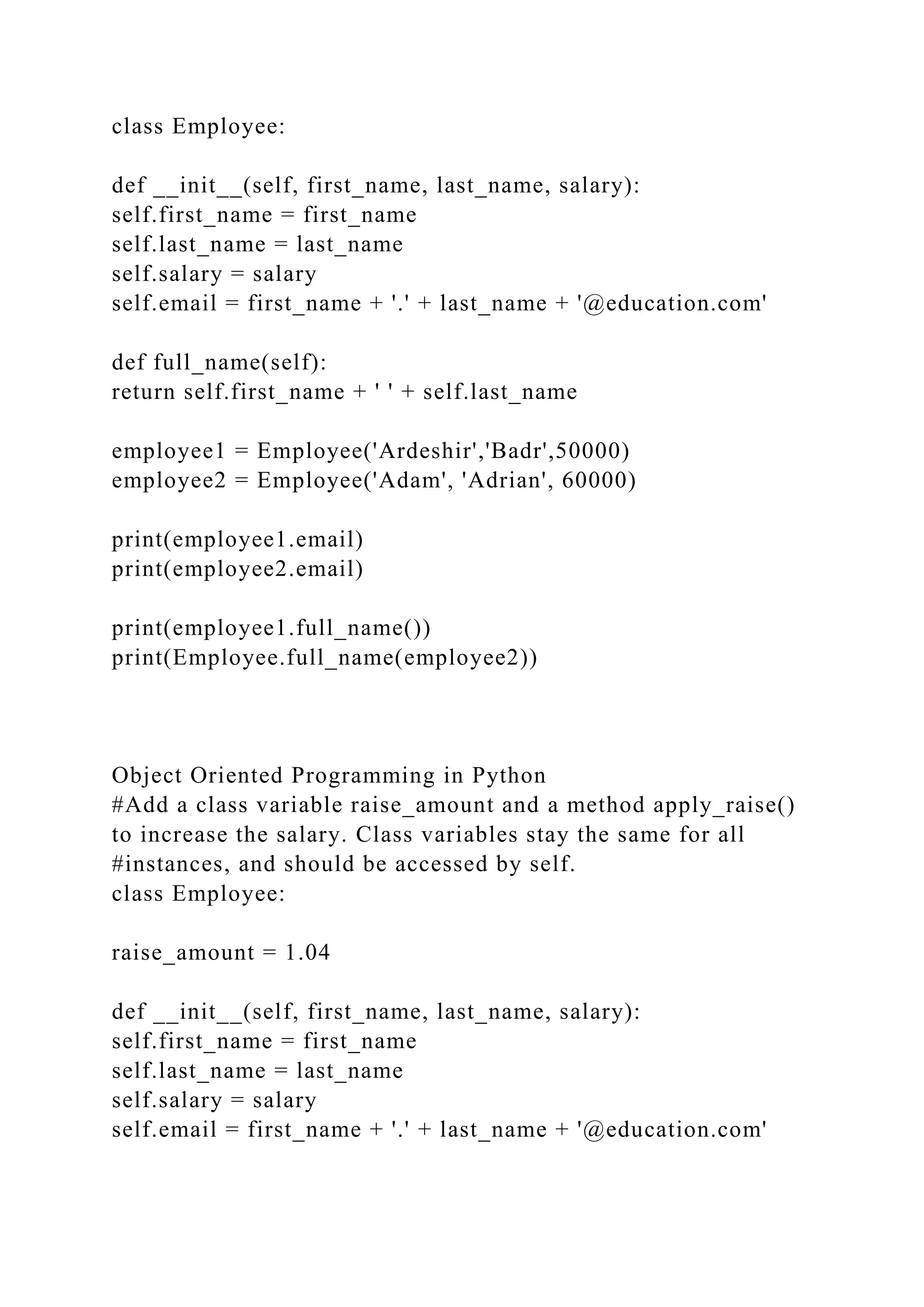 class Employee:
def __init__(self, first_name, last_name, salary):
self.first_name = first_name
self.last_name = last_name
self.salary = salary
self.email = first_name + '.' + last_name + '@education.com'
def full_name(self):
return self.first_name + ' ' + self.last_name
employee1 = Employee('Ardeshir','Badr',50000)
employee2 = Employee('Adam', 'Adrian', 60000)
print(employee1.email)
print(employee2.email)
print(employee1.full_name())
print(Employee.full_name(employee2))
Object Oriented Programming in Python
#Add a class variable raise_amount and a method apply_raise()
to increase the salary. Class variables stay the same for all
#instances, and should be accessed by self.
class Employee:
raise_amount = 1.04
def __init__(self, first_name, last_name, salary):
self.first_name = first_name
self.last_name = last_name
self.salary = salary
self.email = first_name + '.' + last_name + '@education.com'
 