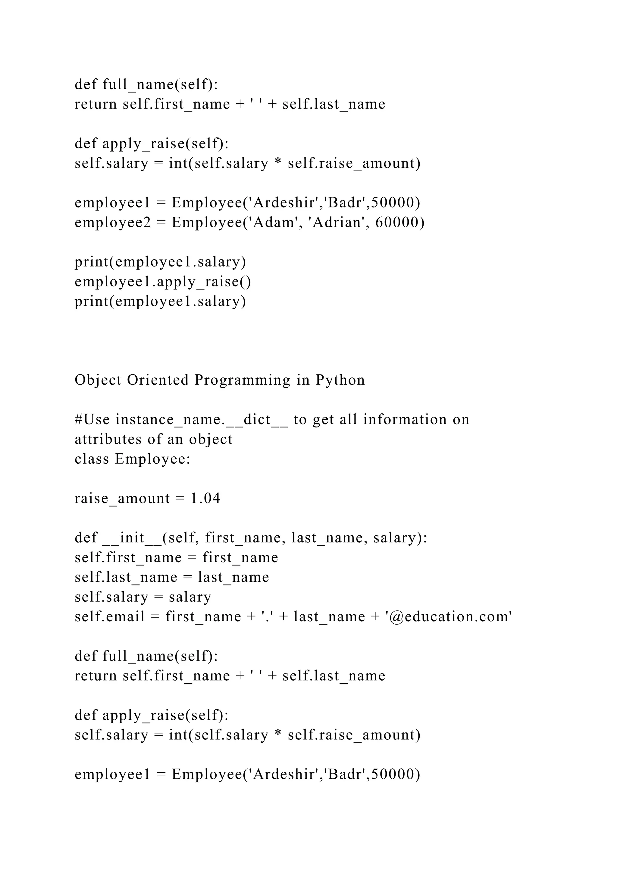 def full_name(self):
return self.first_name + ' ' + self.last_name
def apply_raise(self):
self.salary = int(self.salary * self.raise_amount)
employee1 = Employee('Ardeshir','Badr',50000)
employee2 = Employee('Adam', 'Adrian', 60000)
print(employee1.salary)
employee1.apply_raise()
print(employee1.salary)
Object Oriented Programming in Python
#Use instance_name.__dict__ to get all information on
attributes of an object
class Employee:
raise_amount = 1.04
def __init__(self, first_name, last_name, salary):
self.first_name = first_name
self.last_name = last_name
self.salary = salary
self.email = first_name + '.' + last_name + '@education.com'
def full_name(self):
return self.first_name + ' ' + self.last_name
def apply_raise(self):
self.salary = int(self.salary * self.raise_amount)
employee1 = Employee('Ardeshir','Badr',50000)
 