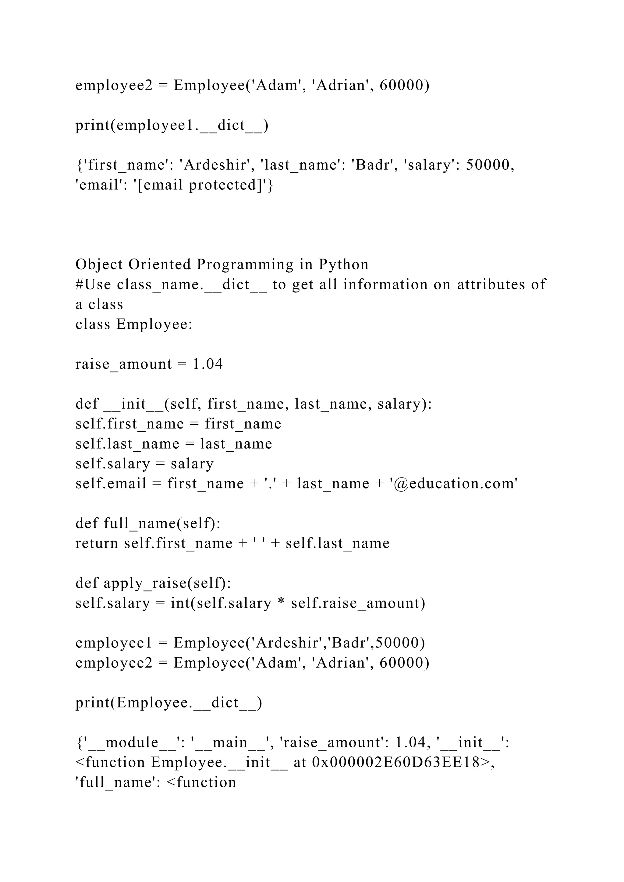 employee2 = Employee('Adam', 'Adrian', 60000)
print(employee1.__dict__)
{'first_name': 'Ardeshir', 'last_name': 'Badr', 'salary': 50000,
'email': '[email protected]'}
Object Oriented Programming in Python
#Use class_name.__dict__ to get all information on attributes of
a class
class Employee:
raise_amount = 1.04
def __init__(self, first_name, last_name, salary):
self.first_name = first_name
self.last_name = last_name
self.salary = salary
self.email = first_name + '.' + last_name + '@education.com'
def full_name(self):
return self.first_name + ' ' + self.last_name
def apply_raise(self):
self.salary = int(self.salary * self.raise_amount)
employee1 = Employee('Ardeshir','Badr',50000)
employee2 = Employee('Adam', 'Adrian', 60000)
print(Employee.__dict__)
{'__module__': '__main__', 'raise_amount': 1.04, '__init__':
<function Employee.__init__ at 0x000002E60D63EE18>,
'full_name': <function
 