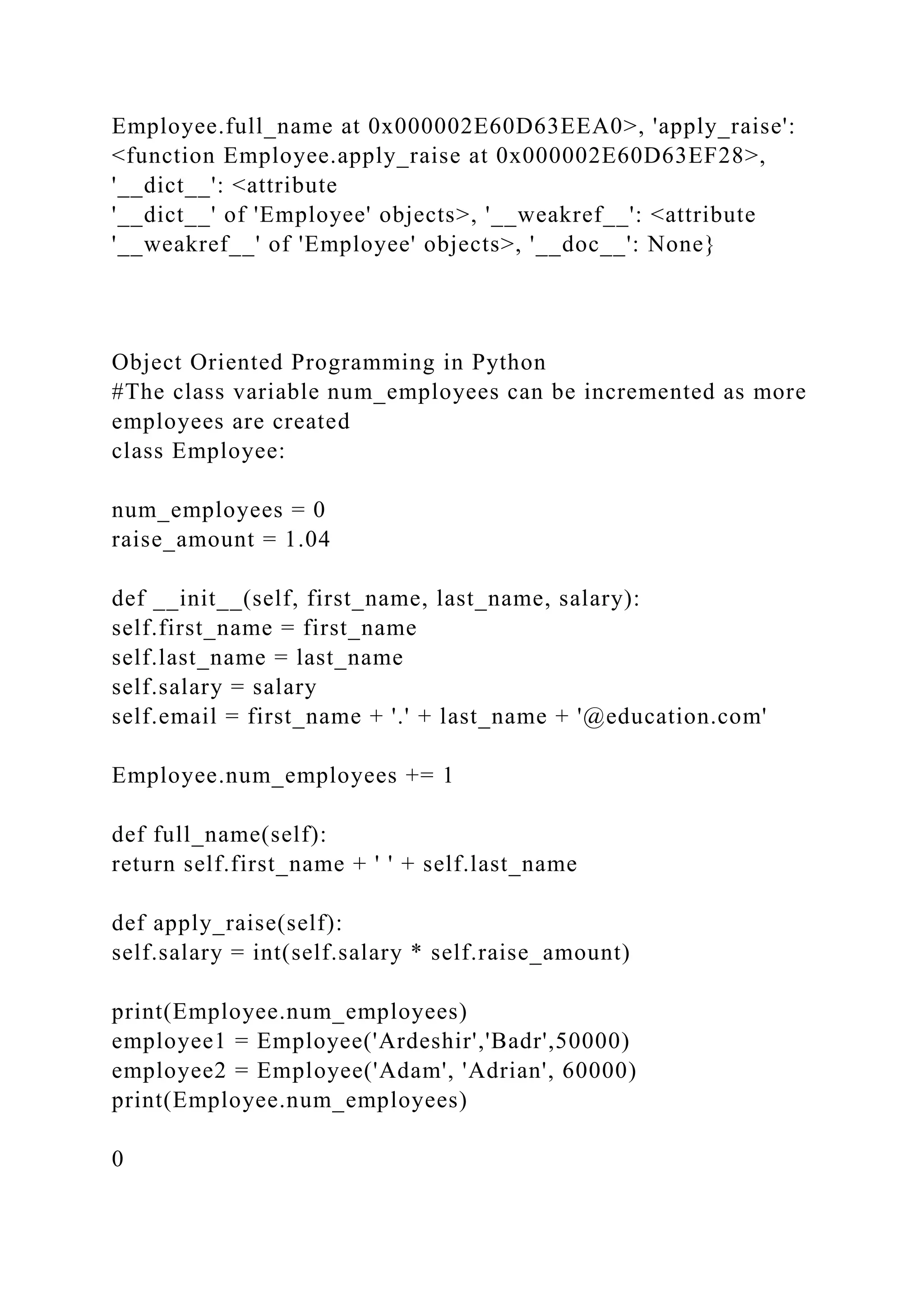 Employee.full_name at 0x000002E60D63EEA0>, 'apply_raise':
<function Employee.apply_raise at 0x000002E60D63EF28>,
'__dict__': <attribute
'__dict__' of 'Employee' objects>, '__weakref__': <attribute
'__weakref__' of 'Employee' objects>, '__doc__': None}
Object Oriented Programming in Python
#The class variable num_employees can be incremented as more
employees are created
class Employee:
num_employees = 0
raise_amount = 1.04
def __init__(self, first_name, last_name, salary):
self.first_name = first_name
self.last_name = last_name
self.salary = salary
self.email = first_name + '.' + last_name + '@education.com'
Employee.num_employees += 1
def full_name(self):
return self.first_name + ' ' + self.last_name
def apply_raise(self):
self.salary = int(self.salary * self.raise_amount)
print(Employee.num_employees)
employee1 = Employee('Ardeshir','Badr',50000)
employee2 = Employee('Adam', 'Adrian', 60000)
print(Employee.num_employees)
0
 