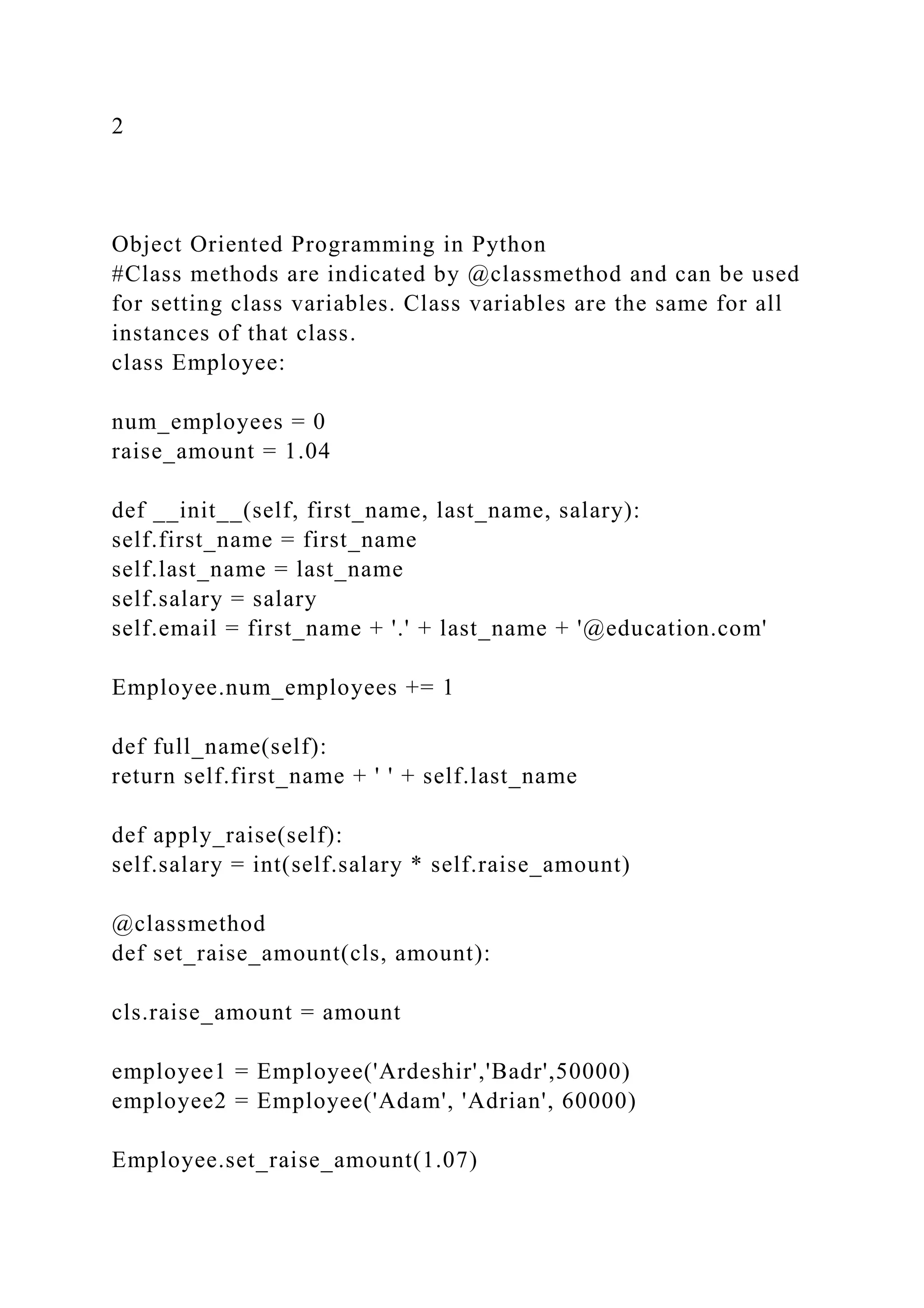 2
Object Oriented Programming in Python
#Class methods are indicated by @classmethod and can be used
for setting class variables. Class variables are the same for all
instances of that class.
class Employee:
num_employees = 0
raise_amount = 1.04
def __init__(self, first_name, last_name, salary):
self.first_name = first_name
self.last_name = last_name
self.salary = salary
self.email = first_name + '.' + last_name + '@education.com'
Employee.num_employees += 1
def full_name(self):
return self.first_name + ' ' + self.last_name
def apply_raise(self):
self.salary = int(self.salary * self.raise_amount)
@classmethod
def set_raise_amount(cls, amount):
cls.raise_amount = amount
employee1 = Employee('Ardeshir','Badr',50000)
employee2 = Employee('Adam', 'Adrian', 60000)
Employee.set_raise_amount(1.07)
 