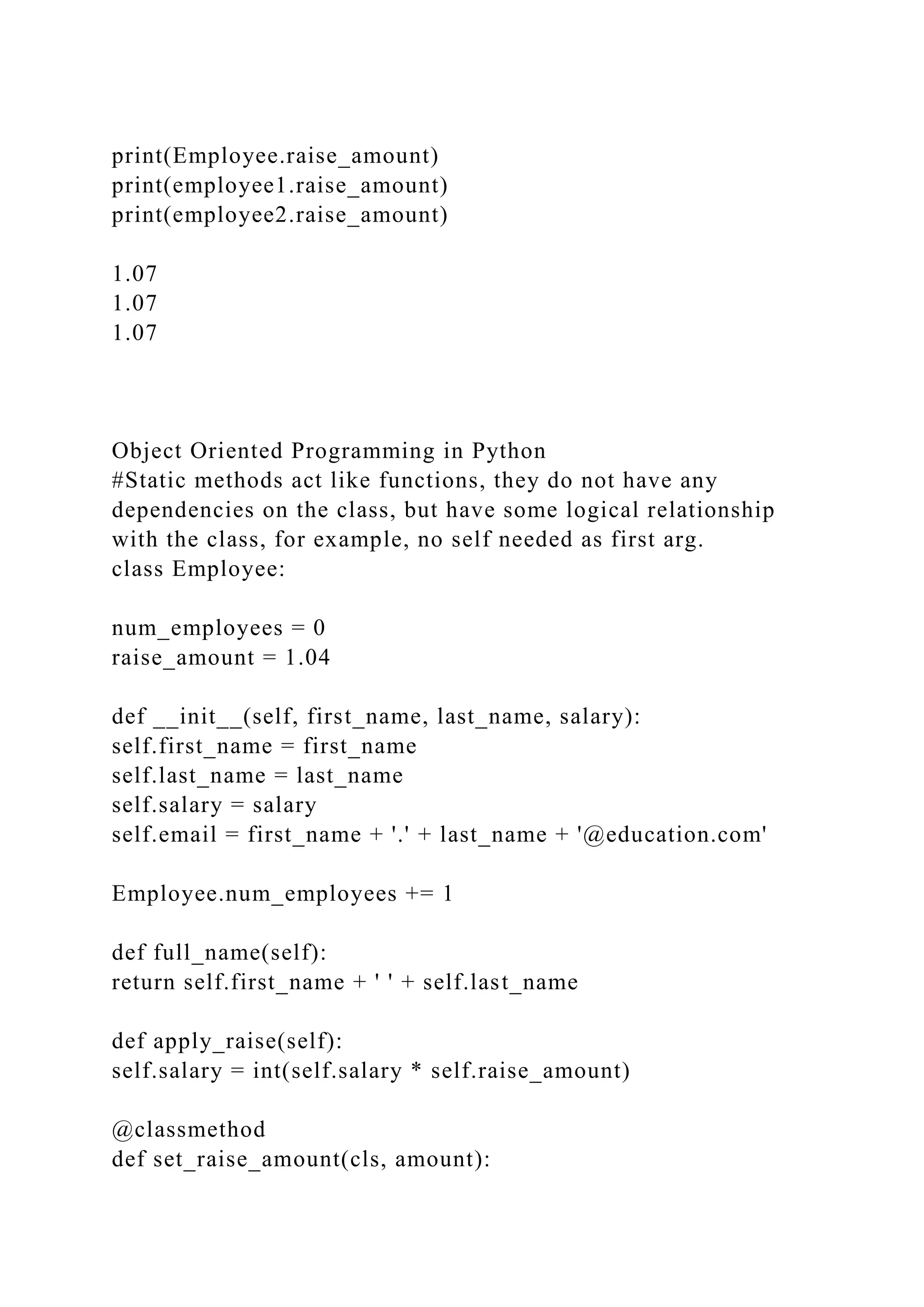 print(Employee.raise_amount)
print(employee1.raise_amount)
print(employee2.raise_amount)
1.07
1.07
1.07
Object Oriented Programming in Python
#Static methods act like functions, they do not have any
dependencies on the class, but have some logical relationship
with the class, for example, no self needed as first arg.
class Employee:
num_employees = 0
raise_amount = 1.04
def __init__(self, first_name, last_name, salary):
self.first_name = first_name
self.last_name = last_name
self.salary = salary
self.email = first_name + '.' + last_name + '@education.com'
Employee.num_employees += 1
def full_name(self):
return self.first_name + ' ' + self.last_name
def apply_raise(self):
self.salary = int(self.salary * self.raise_amount)
@classmethod
def set_raise_amount(cls, amount):
 