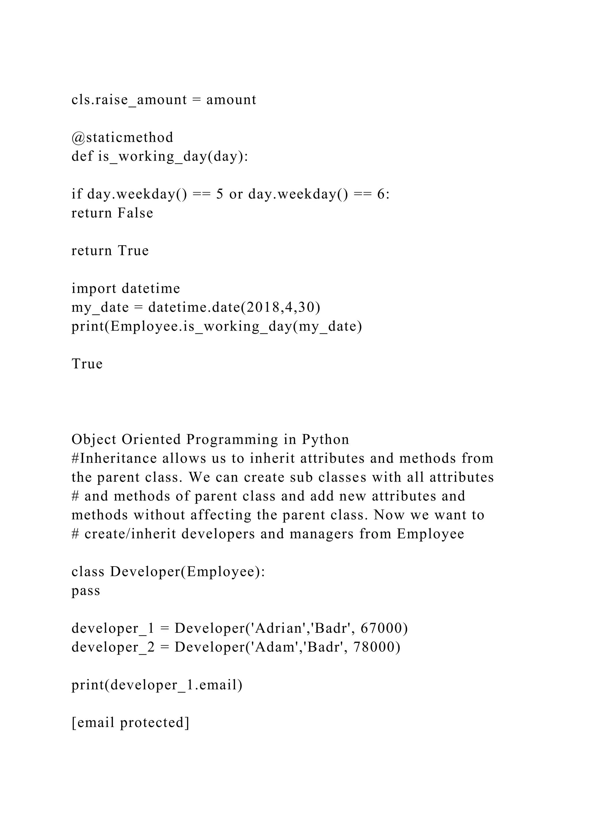 cls.raise_amount = amount
@staticmethod
def is_working_day(day):
if day.weekday() == 5 or day.weekday() == 6:
return False
return True
import datetime
my_date = datetime.date(2018,4,30)
print(Employee.is_working_day(my_date)
True
Object Oriented Programming in Python
#Inheritance allows us to inherit attributes and methods from
the parent class. We can create sub classes with all attributes
# and methods of parent class and add new attributes and
methods without affecting the parent class. Now we want to
# create/inherit developers and managers from Employee
class Developer(Employee):
pass
developer_1 = Developer('Adrian','Badr', 67000)
developer_2 = Developer('Adam','Badr', 78000)
print(developer_1.email)
[email protected]
 