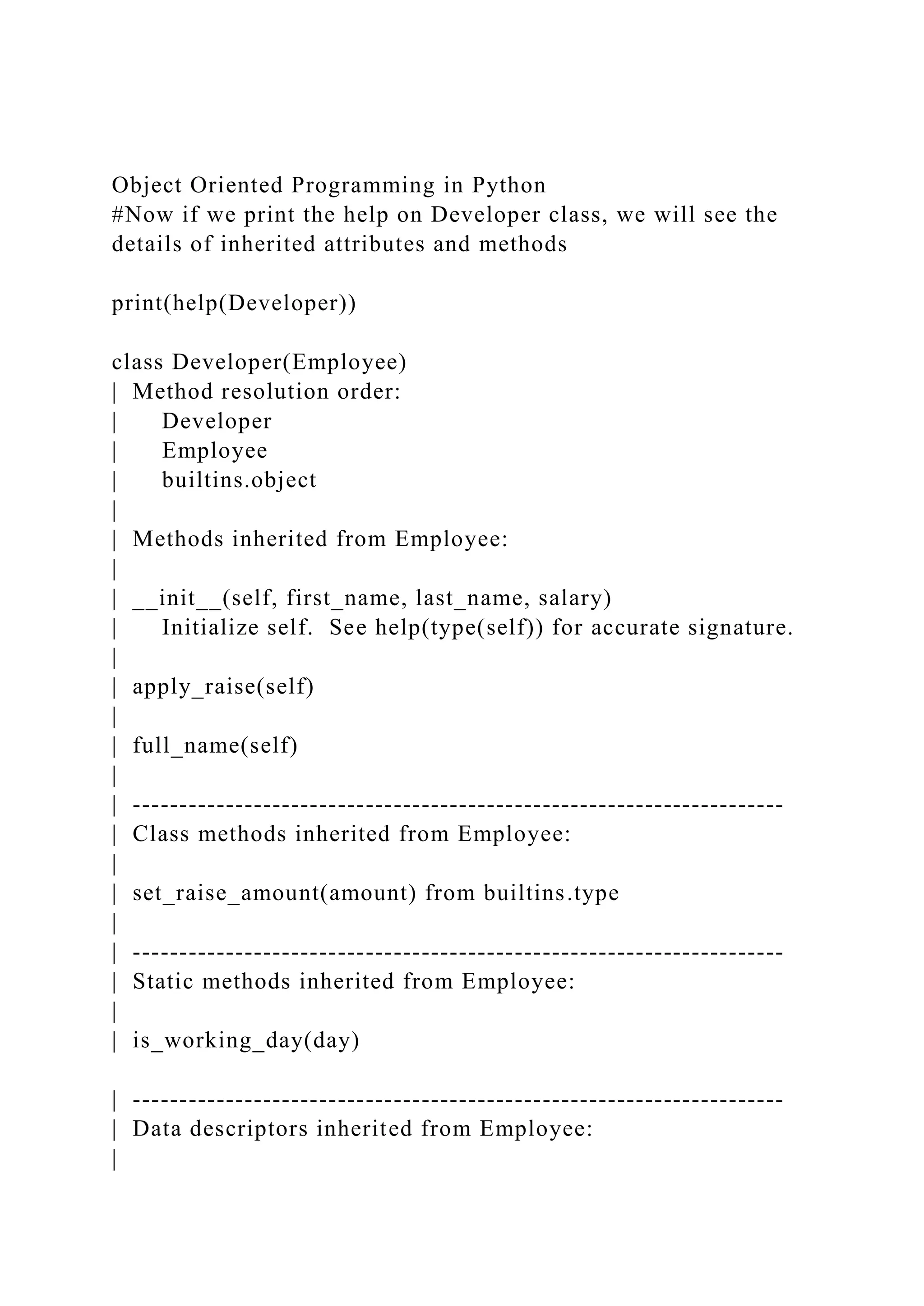 Object Oriented Programming in Python
#Now if we print the help on Developer class, we will see the
details of inherited attributes and methods
print(help(Developer))
class Developer(Employee)
| Method resolution order:
| Developer
| Employee
| builtins.object
|
| Methods inherited from Employee:
|
| __init__(self, first_name, last_name, salary)
| Initialize self. See help(type(self)) for accurate signature.
|
| apply_raise(self)
|
| full_name(self)
|
| ----------------------------------------------------------------------
| Class methods inherited from Employee:
|
| set_raise_amount(amount) from builtins.type
|
| ----------------------------------------------------------------------
| Static methods inherited from Employee:
|
| is_working_day(day)
| ----------------------------------------------------------------------
| Data descriptors inherited from Employee:
|
 