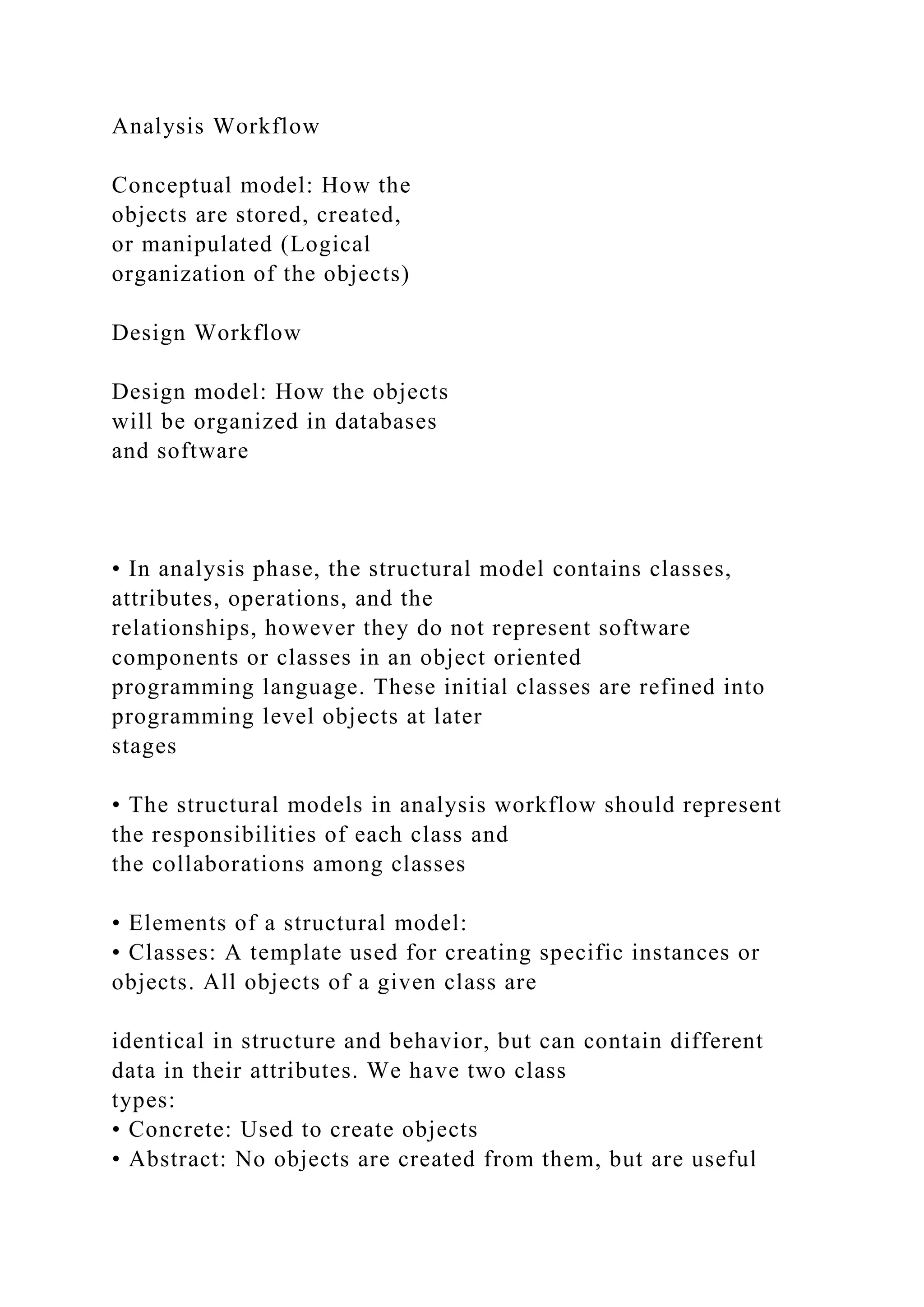 Analysis Workflow
Conceptual model: How the
objects are stored, created,
or manipulated (Logical
organization of the objects)
Design Workflow
Design model: How the objects
will be organized in databases
and software
• In analysis phase, the structural model contains classes,
attributes, operations, and the
relationships, however they do not represent software
components or classes in an object oriented
programming language. These initial classes are refined into
programming level objects at later
stages
• The structural models in analysis workflow should represent
the responsibilities of each class and
the collaborations among classes
• Elements of a structural model:
• Classes: A template used for creating specific instances or
objects. All objects of a given class are
identical in structure and behavior, but can contain different
data in their attributes. We have two class
types:
• Concrete: Used to create objects
• Abstract: No objects are created from them, but are useful
 