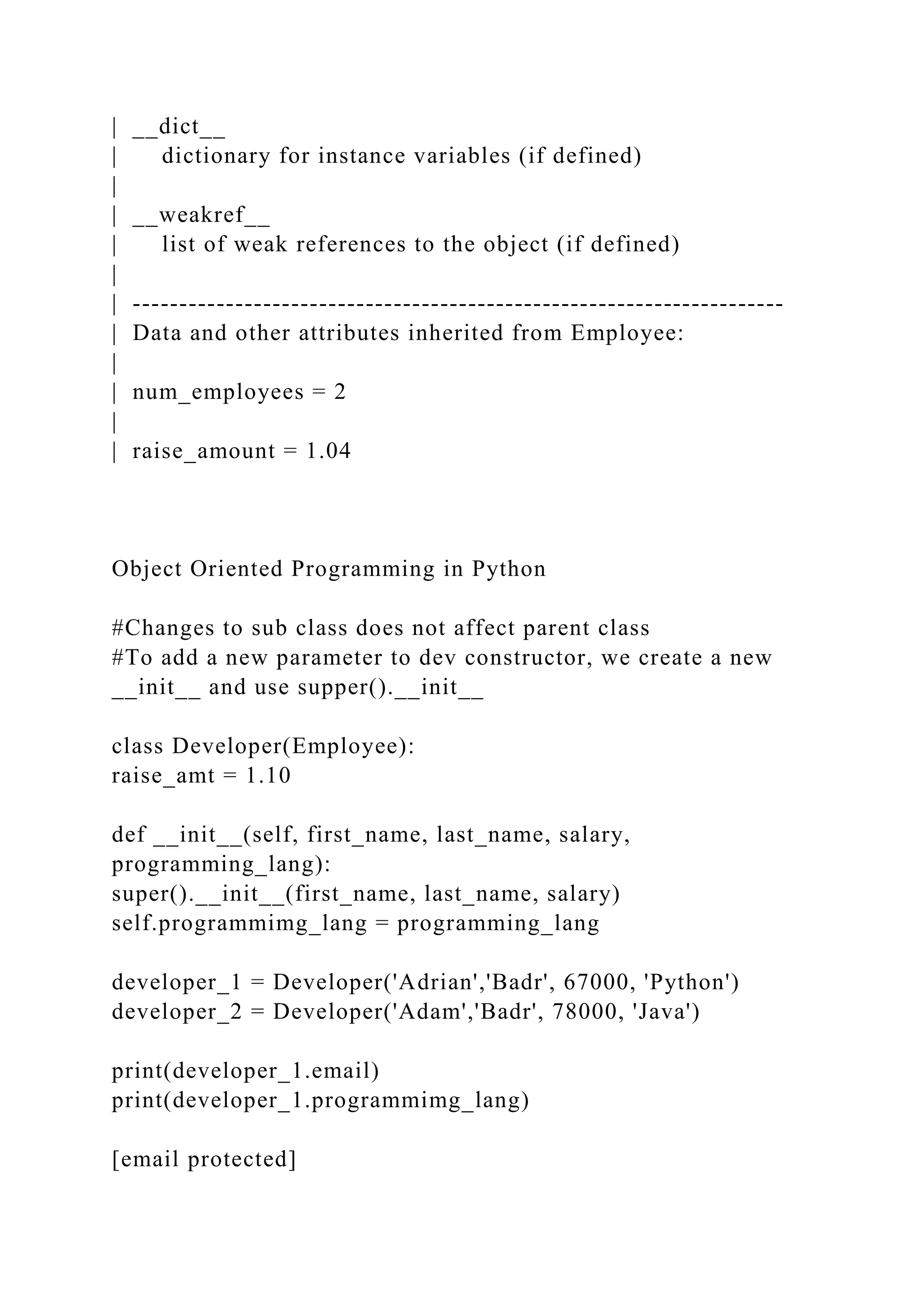 | __dict__
| dictionary for instance variables (if defined)
|
| __weakref__
| list of weak references to the object (if defined)
|
| ----------------------------------------------------------------------
| Data and other attributes inherited from Employee:
|
| num_employees = 2
|
| raise_amount = 1.04
Object Oriented Programming in Python
#Changes to sub class does not affect parent class
#To add a new parameter to dev constructor, we create a new
__init__ and use supper().__init__
class Developer(Employee):
raise_amt = 1.10
def __init__(self, first_name, last_name, salary,
programming_lang):
super().__init__(first_name, last_name, salary)
self.programmimg_lang = programming_lang
developer_1 = Developer('Adrian','Badr', 67000, 'Python')
developer_2 = Developer('Adam','Badr', 78000, 'Java')
print(developer_1.email)
print(developer_1.programmimg_lang)
[email protected]
 