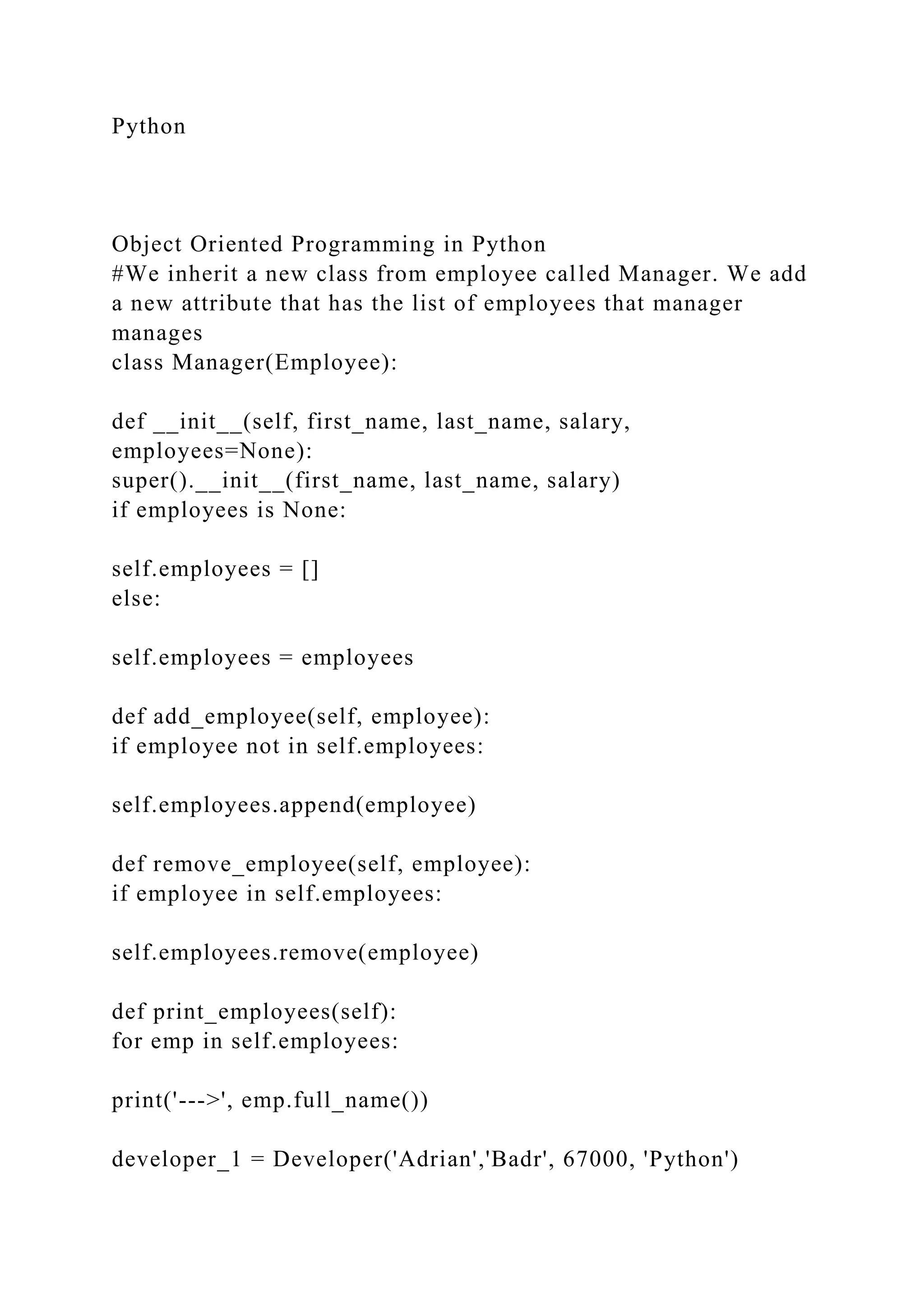 Python
Object Oriented Programming in Python
#We inherit a new class from employee called Manager. We add
a new attribute that has the list of employees that manager
manages
class Manager(Employee):
def __init__(self, first_name, last_name, salary,
employees=None):
super().__init__(first_name, last_name, salary)
if employees is None:
self.employees = []
else:
self.employees = employees
def add_employee(self, employee):
if employee not in self.employees:
self.employees.append(employee)
def remove_employee(self, employee):
if employee in self.employees:
self.employees.remove(employee)
def print_employees(self):
for emp in self.employees:
print('--->', emp.full_name())
developer_1 = Developer('Adrian','Badr', 67000, 'Python')
 