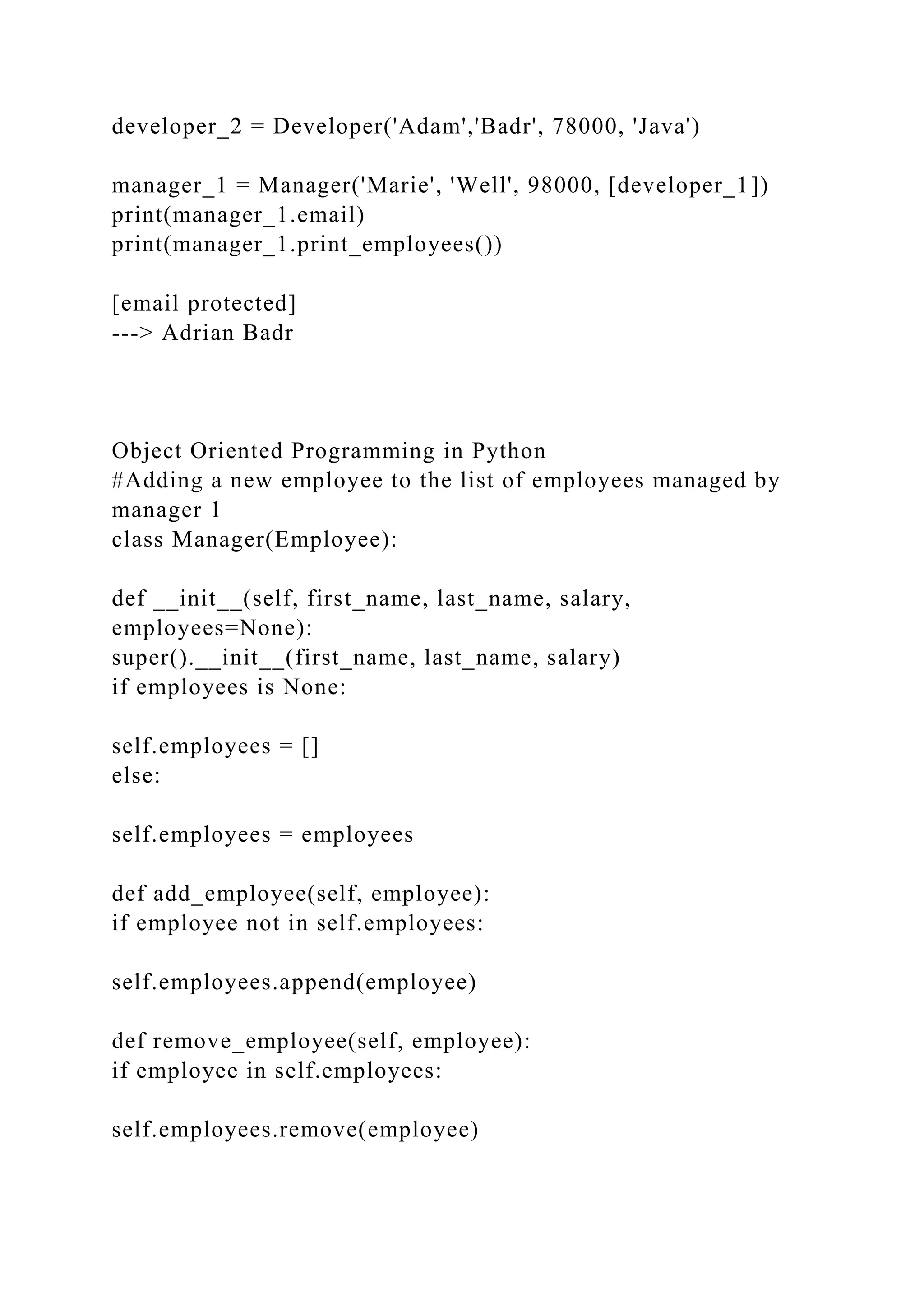 developer_2 = Developer('Adam','Badr', 78000, 'Java')
manager_1 = Manager('Marie', 'Well', 98000, [developer_1])
print(manager_1.email)
print(manager_1.print_employees())
[email protected]
---> Adrian Badr
Object Oriented Programming in Python
#Adding a new employee to the list of employees managed by
manager 1
class Manager(Employee):
def __init__(self, first_name, last_name, salary,
employees=None):
super().__init__(first_name, last_name, salary)
if employees is None:
self.employees = []
else:
self.employees = employees
def add_employee(self, employee):
if employee not in self.employees:
self.employees.append(employee)
def remove_employee(self, employee):
if employee in self.employees:
self.employees.remove(employee)
 