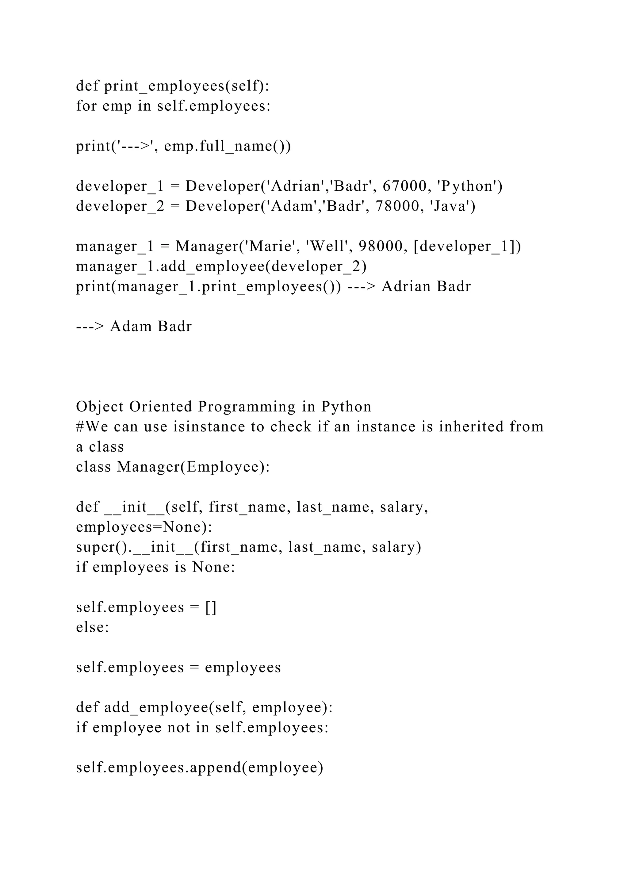 def print_employees(self):
for emp in self.employees:
print('--->', emp.full_name())
developer_1 = Developer('Adrian','Badr', 67000, 'Python')
developer_2 = Developer('Adam','Badr', 78000, 'Java')
manager_1 = Manager('Marie', 'Well', 98000, [developer_1])
manager_1.add_employee(developer_2)
print(manager_1.print_employees()) ---> Adrian Badr
---> Adam Badr
Object Oriented Programming in Python
#We can use isinstance to check if an instance is inherited from
a class
class Manager(Employee):
def __init__(self, first_name, last_name, salary,
employees=None):
super().__init__(first_name, last_name, salary)
if employees is None:
self.employees = []
else:
self.employees = employees
def add_employee(self, employee):
if employee not in self.employees:
self.employees.append(employee)
 