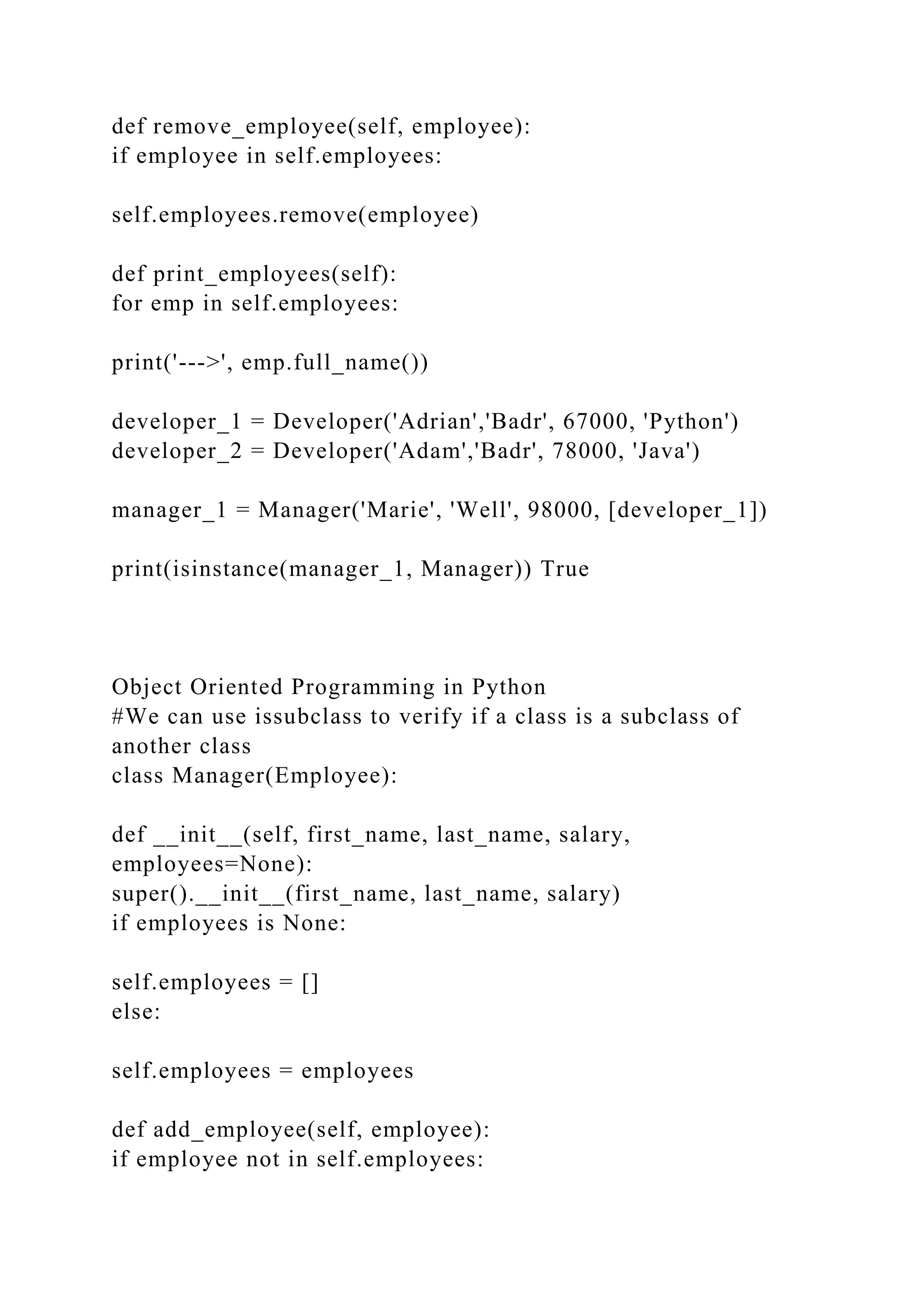 def remove_employee(self, employee):
if employee in self.employees:
self.employees.remove(employee)
def print_employees(self):
for emp in self.employees:
print('--->', emp.full_name())
developer_1 = Developer('Adrian','Badr', 67000, 'Python')
developer_2 = Developer('Adam','Badr', 78000, 'Java')
manager_1 = Manager('Marie', 'Well', 98000, [developer_1])
print(isinstance(manager_1, Manager)) True
Object Oriented Programming in Python
#We can use issubclass to verify if a class is a subclass of
another class
class Manager(Employee):
def __init__(self, first_name, last_name, salary,
employees=None):
super().__init__(first_name, last_name, salary)
if employees is None:
self.employees = []
else:
self.employees = employees
def add_employee(self, employee):
if employee not in self.employees:
 