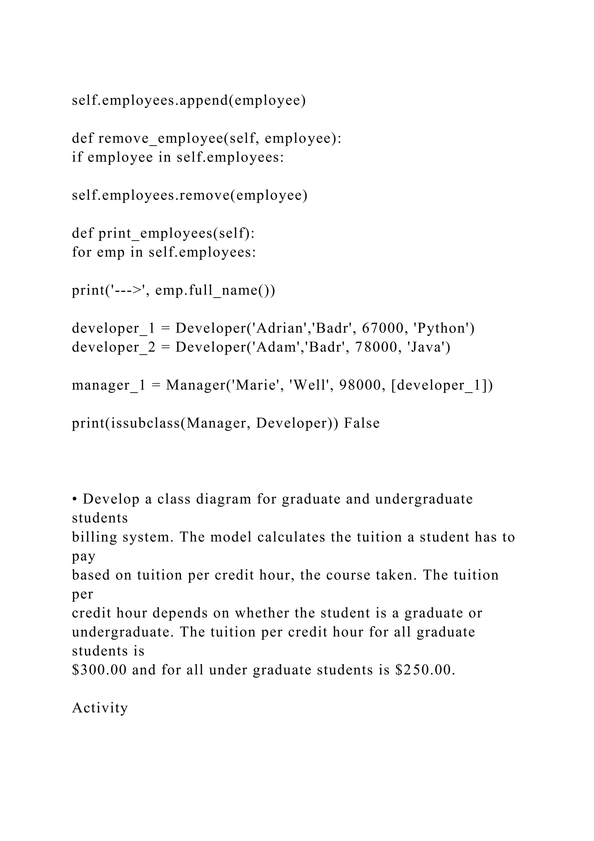 self.employees.append(employee)
def remove_employee(self, employee):
if employee in self.employees:
self.employees.remove(employee)
def print_employees(self):
for emp in self.employees:
print('--->', emp.full_name())
developer_1 = Developer('Adrian','Badr', 67000, 'Python')
developer_2 = Developer('Adam','Badr', 78000, 'Java')
manager_1 = Manager('Marie', 'Well', 98000, [developer_1])
print(issubclass(Manager, Developer)) False
• Develop a class diagram for graduate and undergraduate
students
billing system. The model calculates the tuition a student has to
pay
based on tuition per credit hour, the course taken. The tuition
per
credit hour depends on whether the student is a graduate or
undergraduate. The tuition per credit hour for all graduate
students is
$300.00 and for all under graduate students is $250.00.
Activity
 