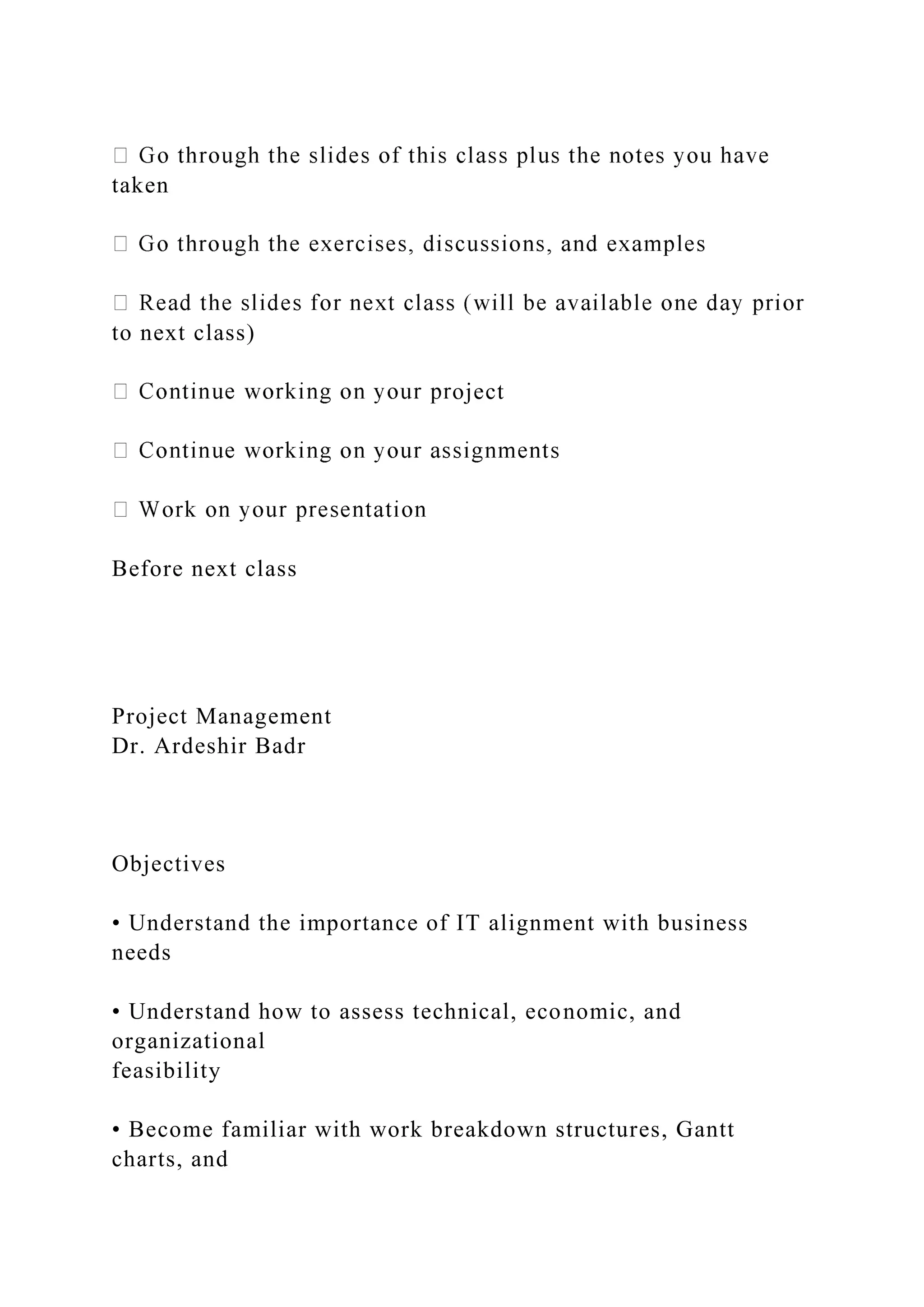 taken
to next class)
oject
Before next class
Project Management
Dr. Ardeshir Badr
Objectives
• Understand the importance of IT alignment with business
needs
• Understand how to assess technical, economic, and
organizational
feasibility
• Become familiar with work breakdown structures, Gantt
charts, and
 