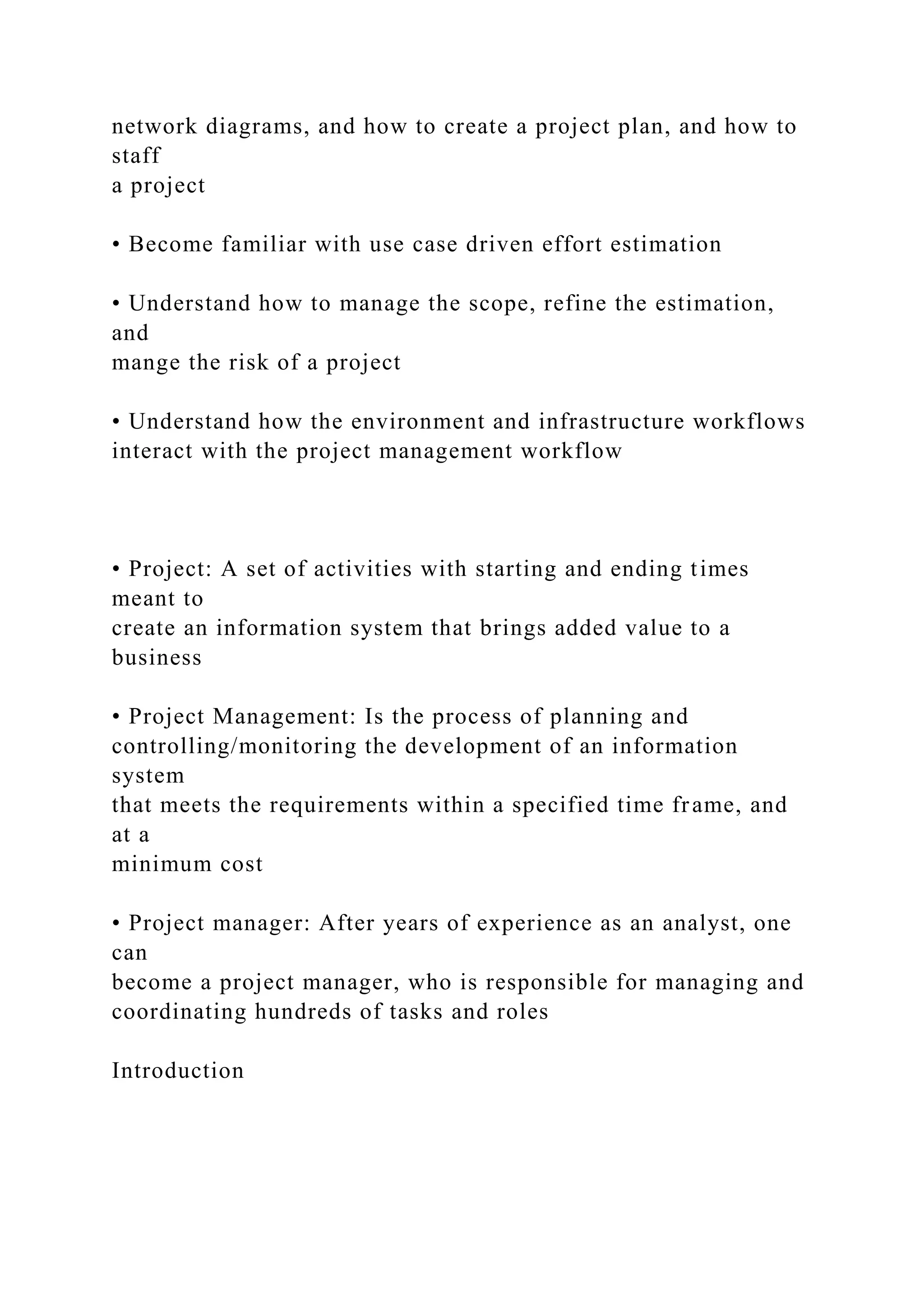 network diagrams, and how to create a project plan, and how to
staff
a project
• Become familiar with use case driven effort estimation
• Understand how to manage the scope, refine the estimation,
and
mange the risk of a project
• Understand how the environment and infrastructure workflows
interact with the project management workflow
• Project: A set of activities with starting and ending times
meant to
create an information system that brings added value to a
business
• Project Management: Is the process of planning and
controlling/monitoring the development of an information
system
that meets the requirements within a specified time frame, and
at a
minimum cost
• Project manager: After years of experience as an analyst, one
can
become a project manager, who is responsible for managing and
coordinating hundreds of tasks and roles
Introduction
 