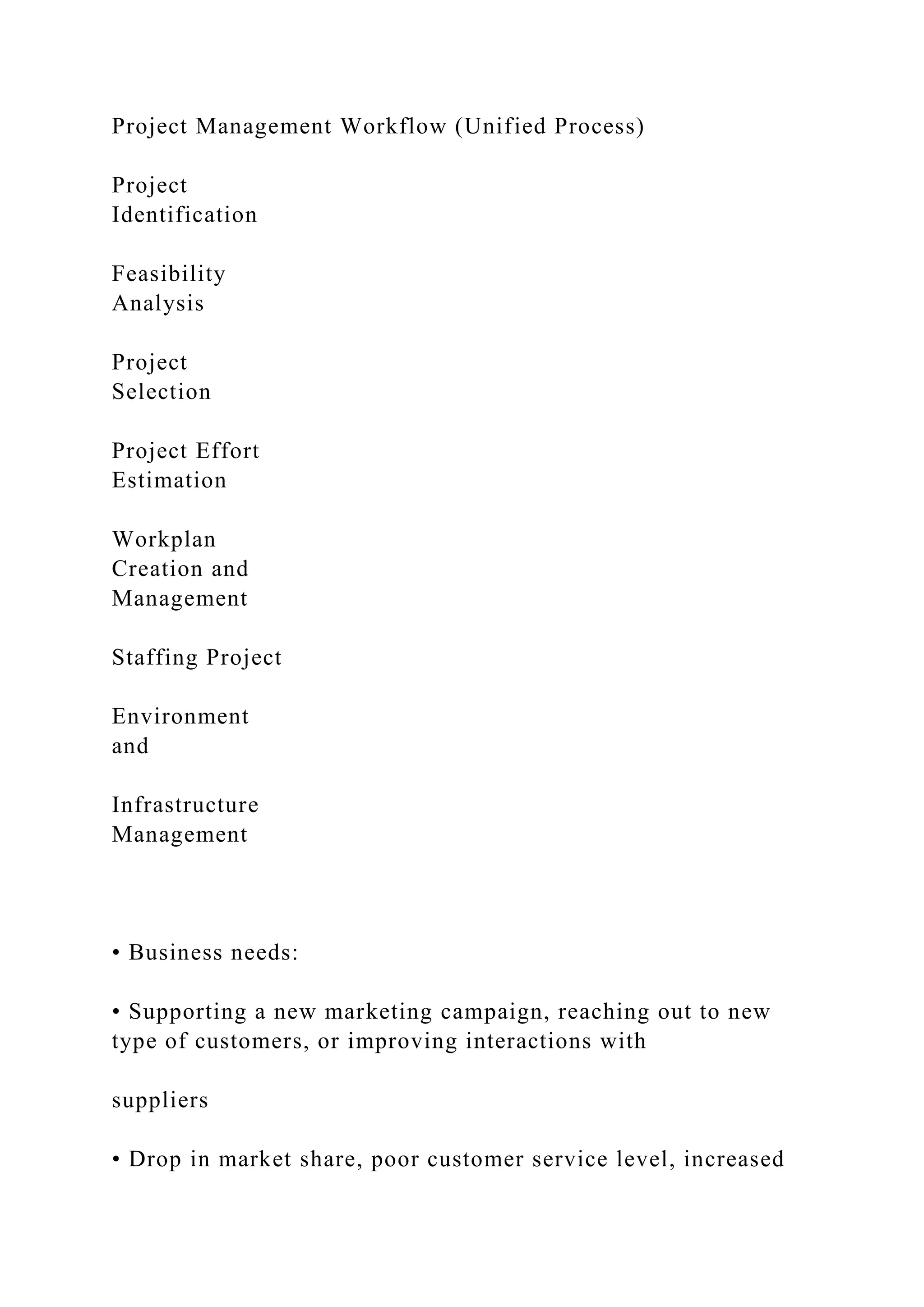Project Management Workflow (Unified Process)
Project
Identification
Feasibility
Analysis
Project
Selection
Project Effort
Estimation
Workplan
Creation and
Management
Staffing Project
Environment
and
Infrastructure
Management
• Business needs:
• Supporting a new marketing campaign, reaching out to new
type of customers, or improving interactions with
suppliers
• Drop in market share, poor customer service level, increased
 