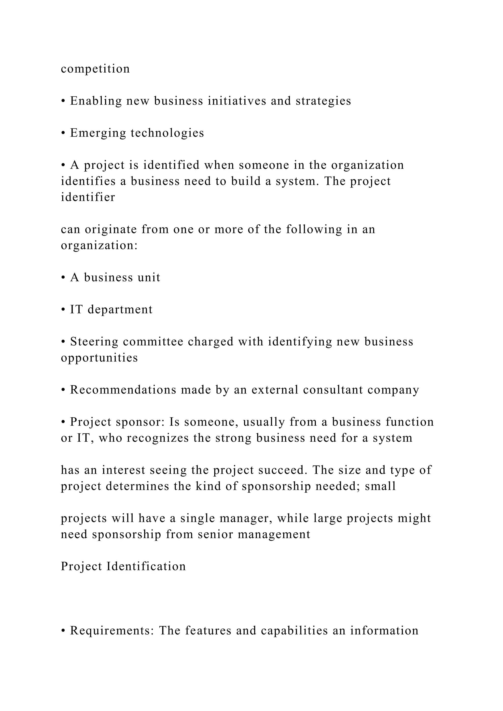 competition
• Enabling new business initiatives and strategies
• Emerging technologies
• A project is identified when someone in the organization
identifies a business need to build a system. The project
identifier
can originate from one or more of the following in an
organization:
• A business unit
• IT department
• Steering committee charged with identifying new business
opportunities
• Recommendations made by an external consultant company
• Project sponsor: Is someone, usually from a business function
or IT, who recognizes the strong business need for a system
has an interest seeing the project succeed. The size and type of
project determines the kind of sponsorship needed; small
projects will have a single manager, while large projects might
need sponsorship from senior management
Project Identification
• Requirements: The features and capabilities an information
 