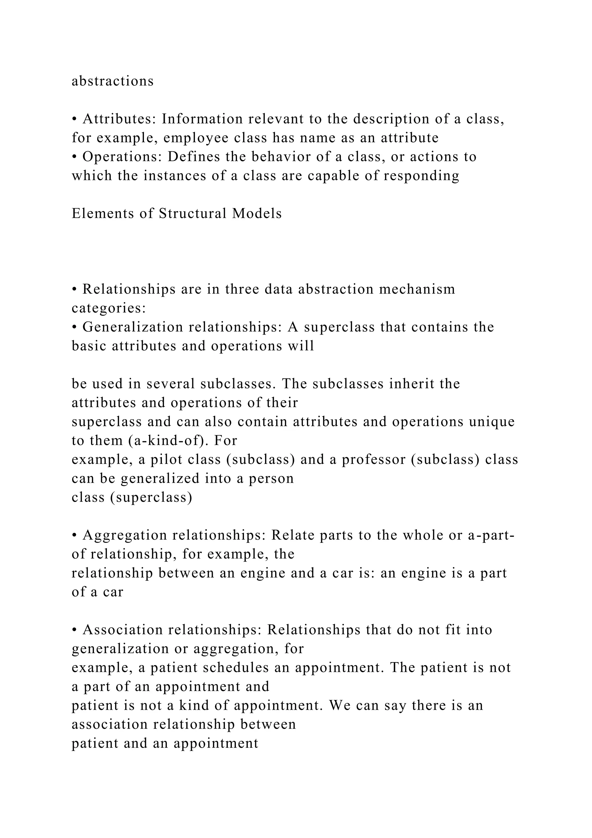 abstractions
• Attributes: Information relevant to the description of a class,
for example, employee class has name as an attribute
• Operations: Defines the behavior of a class, or actions to
which the instances of a class are capable of responding
Elements of Structural Models
• Relationships are in three data abstraction mechanism
categories:
• Generalization relationships: A superclass that contains the
basic attributes and operations will
be used in several subclasses. The subclasses inherit the
attributes and operations of their
superclass and can also contain attributes and operations unique
to them (a-kind-of). For
example, a pilot class (subclass) and a professor (subclass) class
can be generalized into a person
class (superclass)
• Aggregation relationships: Relate parts to the whole or a-part-
of relationship, for example, the
relationship between an engine and a car is: an engine is a part
of a car
• Association relationships: Relationships that do not fit into
generalization or aggregation, for
example, a patient schedules an appointment. The patient is not
a part of an appointment and
patient is not a kind of appointment. We can say there is an
association relationship between
patient and an appointment
 