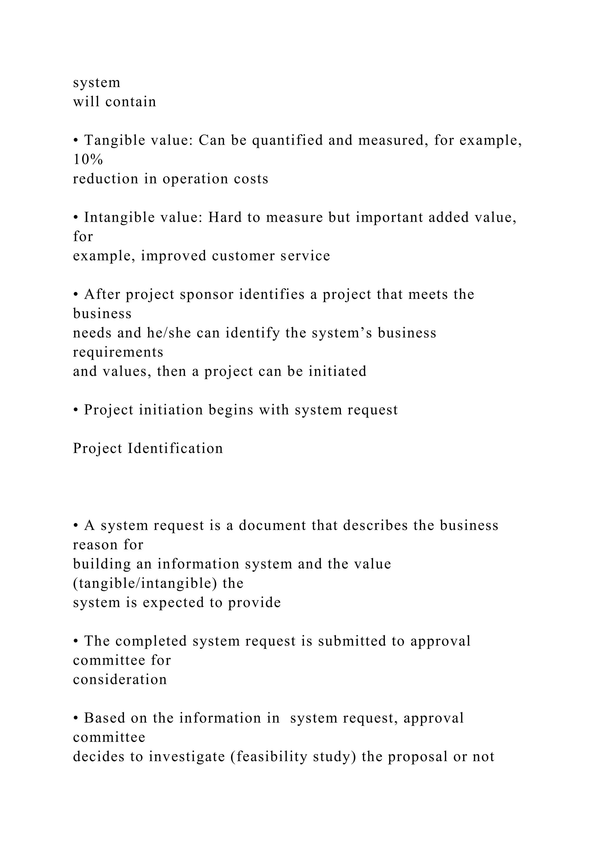 system
will contain
• Tangible value: Can be quantified and measured, for example,
10%
reduction in operation costs
• Intangible value: Hard to measure but important added value,
for
example, improved customer service
• After project sponsor identifies a project that meets the
business
needs and he/she can identify the system’s business
requirements
and values, then a project can be initiated
• Project initiation begins with system request
Project Identification
• A system request is a document that describes the business
reason for
building an information system and the value
(tangible/intangible) the
system is expected to provide
• The completed system request is submitted to approval
committee for
consideration
• Based on the information in system request, approval
committee
decides to investigate (feasibility study) the proposal or not
 