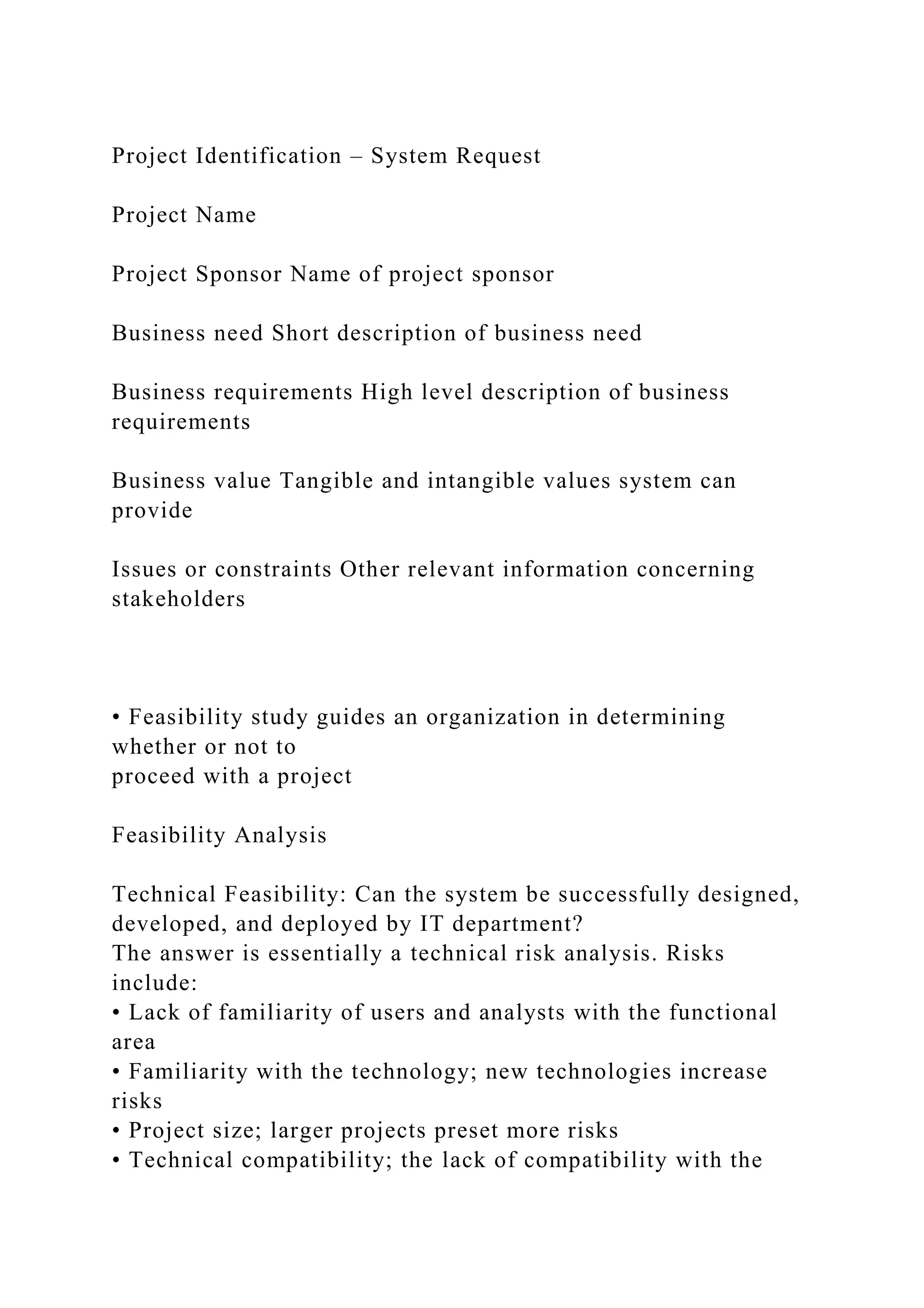 Project Identification – System Request
Project Name
Project Sponsor Name of project sponsor
Business need Short description of business need
Business requirements High level description of business
requirements
Business value Tangible and intangible values system can
provide
Issues or constraints Other relevant information concerning
stakeholders
• Feasibility study guides an organization in determining
whether or not to
proceed with a project
Feasibility Analysis
Technical Feasibility: Can the system be successfully designed,
developed, and deployed by IT department?
The answer is essentially a technical risk analysis. Risks
include:
• Lack of familiarity of users and analysts with the functional
area
• Familiarity with the technology; new technologies increase
risks
• Project size; larger projects preset more risks
• Technical compatibility; the lack of compatibility with the
 