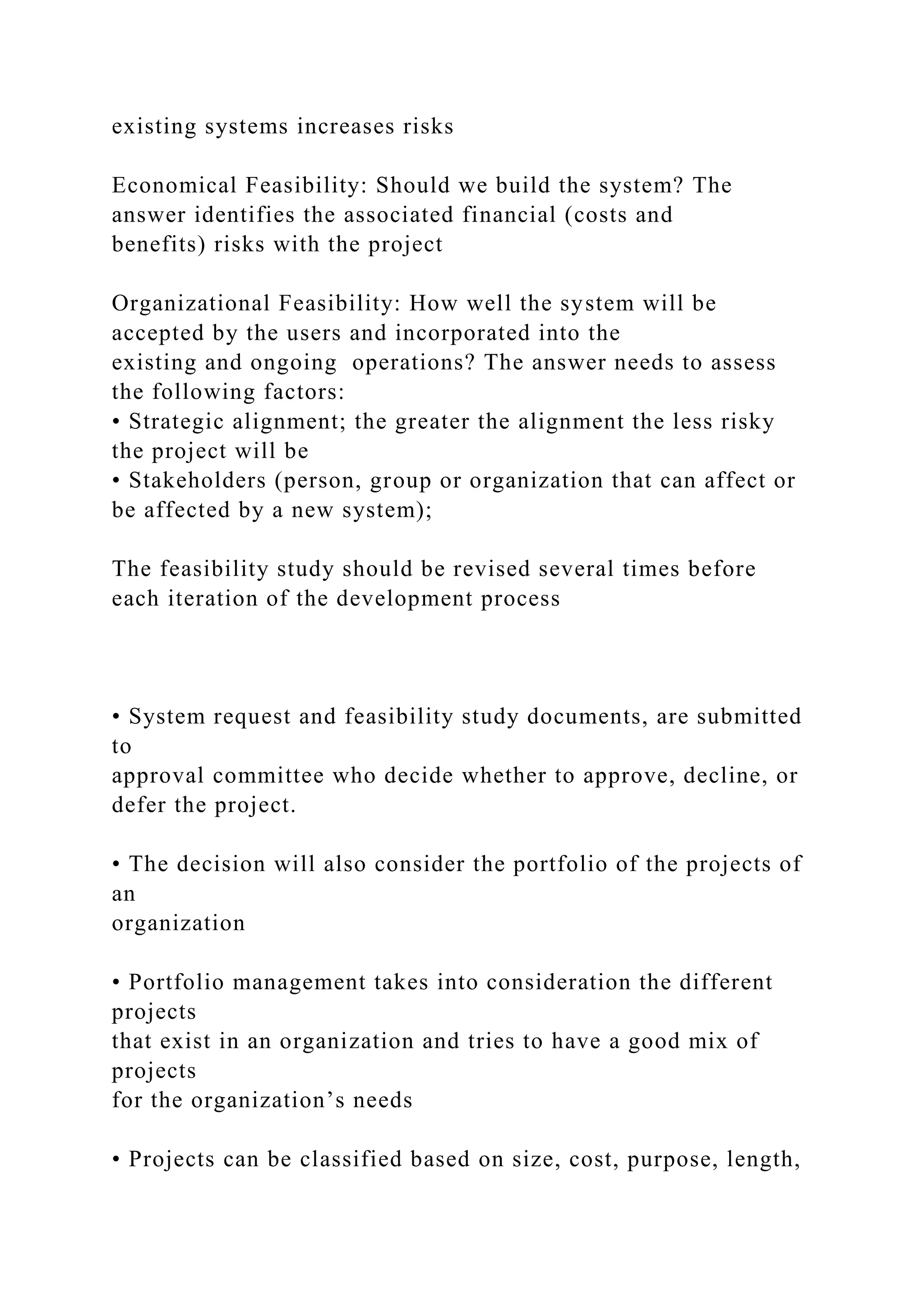 existing systems increases risks
Economical Feasibility: Should we build the system? The
answer identifies the associated financial (costs and
benefits) risks with the project
Organizational Feasibility: How well the system will be
accepted by the users and incorporated into the
existing and ongoing operations? The answer needs to assess
the following factors:
• Strategic alignment; the greater the alignment the less risky
the project will be
• Stakeholders (person, group or organization that can affect or
be affected by a new system);
The feasibility study should be revised several times before
each iteration of the development process
• System request and feasibility study documents, are submitted
to
approval committee who decide whether to approve, decline, or
defer the project.
• The decision will also consider the portfolio of the projects of
an
organization
• Portfolio management takes into consideration the different
projects
that exist in an organization and tries to have a good mix of
projects
for the organization’s needs
• Projects can be classified based on size, cost, purpose, length,
 