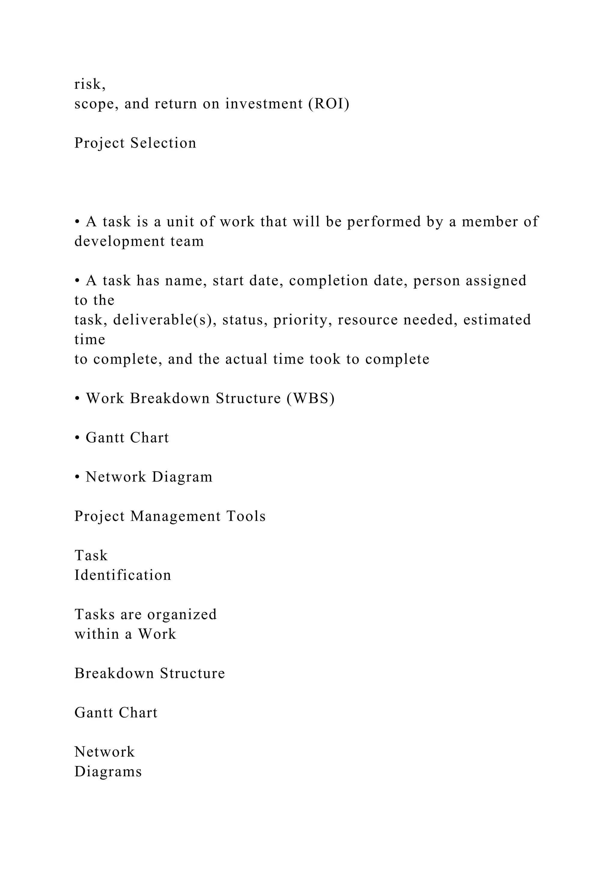 risk,
scope, and return on investment (ROI)
Project Selection
• A task is a unit of work that will be performed by a member of
development team
• A task has name, start date, completion date, person assigned
to the
task, deliverable(s), status, priority, resource needed, estimated
time
to complete, and the actual time took to complete
• Work Breakdown Structure (WBS)
• Gantt Chart
• Network Diagram
Project Management Tools
Task
Identification
Tasks are organized
within a Work
Breakdown Structure
Gantt Chart
Network
Diagrams
 
